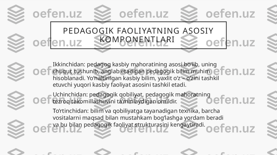 P E DAG O G I K   FAO L I YAT N I N G   A S O S I Y  
K O M P O N E N T L A R I  
Ikkinchidan: pedagog kasbiy mahoratining asosi bo‘lib, uning 
chuqur, tushunib, anglab etadigan pedagogik bilim muhim 
hisoblanadi. Yo‘naltirilgan kasbiy bilim, yaxlit o‘z – o‘zini tashkil 
etuvchi yuqori kasbiy faoliyat asosini tashkil etadi.  
Uchinchidan: pedagogik qobiliyat, pedagogik mahoratning 
tezroq takomillashuvini ta’minlaydigan omildir. 
To‘rtinchidan: bilim va qobiliyatga tayanadigan texnika, barcha 
vositalarni maqsad bilan mustahkam bog‘lashga yordam beradi 
va bu bilan pedagogik faoliyat strukturasini kengaytiradi.  