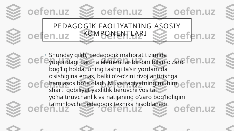 P E DAG O G I K   FAO L I YAT N I N G   A S O S I Y  
K O M P O N E N T L A R I    
•
Shunday qilib, pedagogik mahorat tizimida 
yuqoridagi barcha elementlar bir-biri bilan o‘zaro 
bog‘liq holda, uning tashqi ta’sir yordamida 
o‘sishigina emas, balki o‘z-o‘zini rivojlantirishga 
ham asos bo‘la oladi. Muvaffaqiyatning muhim 
sharti qobiliyat yaxlitlik beruvchi vosita: 
yo‘naltiruvchanlik va natijaning o‘zaro bog‘liqligini 
ta’minlovchi pedagogik texnika hisoblanadi.  