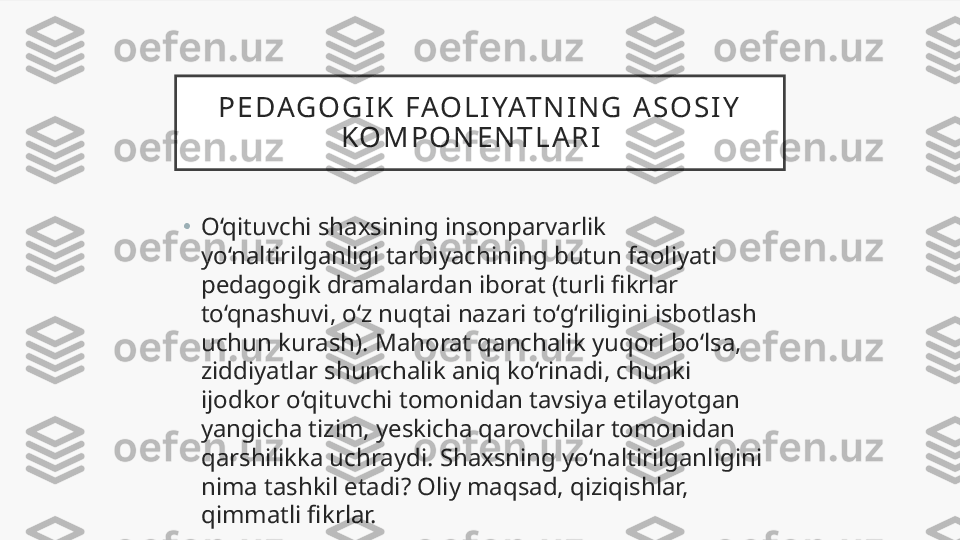 P E DAG O G I K   FAO L I YAT N I N G   A S O S I Y  
K O M P O N E N T L A R I    
•
O‘qituvchi shaxsining insonparvarlik 
yo‘naltirilganligi tarbiyachining butun faoliyati 
pedagogik dramalardan iborat (turli fikrlar 
to‘qnashuvi, o‘z nuqtai nazari to‘g‘riligini isbotlash 
uchun kurash). Mahorat qanchalik yuqori bo‘lsa, 
ziddiyatlar shunchalik aniq ko‘rinadi, chunki 
ijodkor o‘qituvchi tomonidan tavsiya etilayotgan 
yangicha tizim, yeskicha qarovchilar tomonidan 
qarshilikka uchraydi. Shaxsning yo‘naltirilganligini 
nima tashkil etadi? Oliy maqsad, qiziqishlar, 
qimmatli fikrlar.  