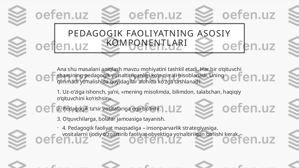 P E DAG O G I K   FAO L I YAT N I N G   A S O S I Y  
K O M P O N E N T L A R I    
Ana shu masalani aniqlash mavzu mohiyatini tashkil etadi. Har bir o‘qituvchi 
shaxsining pedagogik yo‘naltirilganligi ko‘p qirrali hisoblanadi. Uning 
qimmatli yo‘nalishida quyidagilar alohida ko‘zga tashlanadi:
1. Uz-o‘ziga ishonch, ya’ni, «mening misolimda, bilimdon, talabchan, haqiqiy 
o‘qituvchini ko‘rishsin».
2. Pedagogik ta’sir vositalariga ega bo‘lishi.
3. O‘quvchilarga, bolalar jamoasiga tayanish.
•
4. Pedagogik faoliyat maqsadiga – insonparvarlik strategiyasiga, 
vositalarni ijodiy o‘zgartirib faoliyat obyektiga yo‘naltirilgan bo‘lishi kerak.  