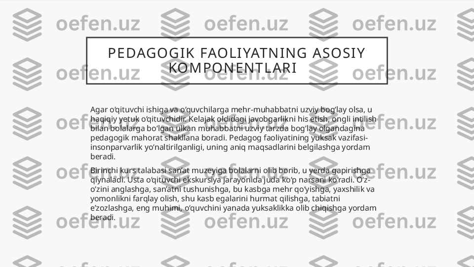 P E DAG O G I K   FAO L I YAT N I N G   A S O S I Y  
K O M P O N E N T L A R I    
Agar o‘qituvchi ishiga va o‘quvchilarga mehr-muhabbatni uzviy bog‘lay olsa, u 
haqiqiy yetuk o‘qituvchidir. Kelajak oldidagi javobgarlikni his etish, ongli intilish 
bilan bolalarga bo‘lgan ulkan muhabbatni uzviy tarzda bog‘lay olgandagina 
pedagogik mahorat shakllana boradi. Pedagog faoliyatining yuksak vazifasi-
insonparvarlik yo‘naltirilganligi, uning aniq maqsadlarini belgilashga yordam 
beradi.
Birinchi kurs talabasi san’at muzeyiga bolalarni olib borib, u yerda gapirishga 
qiynaladi. Usta o‘qituvchi ekskursiya jarayonida juda ko‘p narsani ko‘radi. O‘z-
o‘zini anglashga, san’atni tushunishga, bu kasbga mehr qo‘yishga, yaxshilik va 
yomonlikni farqlay olish, shu kasb egalarini hurmat qilishga, tabiatni 
e’zozlashga, eng muhimi, o‘quvchini yanada yuksaklikka olib chiqishga yordam 
beradi.  