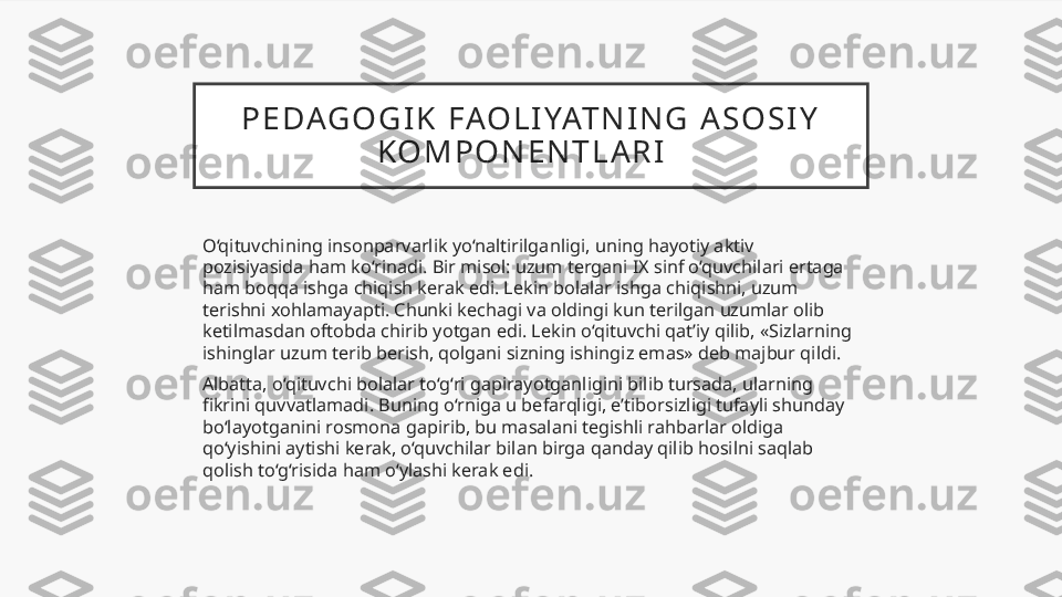 P E DAG O G I K   FAO L I YAT N I N G   A S O S I Y  
K O M P O N E N T L A R I    
O‘qituvchining insonparvarlik yo‘naltirilganligi, uning hayotiy aktiv 
pozisiyasida ham ko‘rinadi. Bir misol: uzum tergani IX sinf o‘quvchilari ertaga 
ham boqqa ishga chiqish kerak edi. Lekin bolalar ishga chiqishni, uzum 
terishni xohlamayapti. Chunki kechagi va oldingi kun terilgan uzumlar olib 
ketilmasdan oftobda chirib yotgan edi. Lekin o‘qituvchi qat’iy qilib, «Sizlarning 
ishinglar uzum terib berish, qolgani sizning ishingiz emas» deb majbur qildi.
Albatta, o‘qituvchi bolalar to‘g‘ri gapirayotganligini bilib tursada, ularning 
fikrini quvvatlamadi. Buning o‘rniga u befarqligi, e’tiborsizligi tufayli shunday 
bo‘layotganini rosmona gapirib, bu masalani tegishli rahbarlar oldiga 
qo‘yishini aytishi kerak, o‘quvchilar bilan birga qanday qilib hosilni saqlab 
qolish to‘g‘risida ham o‘ylashi kerak edi.  