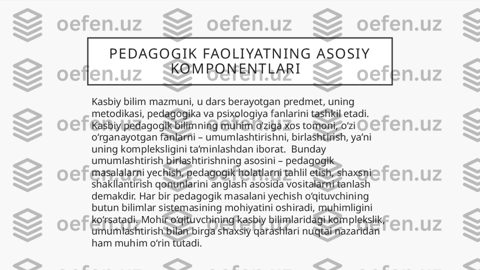 P E DAG O G I K   FAO L I YAT N I N G   A S O S I Y  
K O M P O N E N T L A R I    
Kasbiy bilim mazmuni, u dars berayotgan predmet, uning 
metodikasi, pedagogika va psixologiya fanlarini tashkil etadi. 
Kasbiy pedagogik bilimning muhim o‘ziga xos tomoni, o‘zi 
o‘rganayotgan fanlarni – umumlashtirishni, birlashtirish, ya’ni 
uning kompleksligini ta’minlashdan iborat.  Bunday 
umumlashtirish birlashtirishning asosini – pedagogik 
masalalarni yechish, pedagogik holatlarni tahlil etish, shaxsni 
shakllantirish qonunlarini anglash asosida vositalarni tanlash 
demakdir. Har bir pedagogik masalani yechish o‘qituvchining 
butun bilimlar sistemasining mohiyatini oshiradi, muhimligini 
ko‘rsatadi. Mohir o‘qituvchining kasbiy bilimlaridagi komplekslik, 
umumlashtirish bilan birga shaxsiy qarashlari nuqtai nazaridan 
ham muhim o‘rin tutadi.  