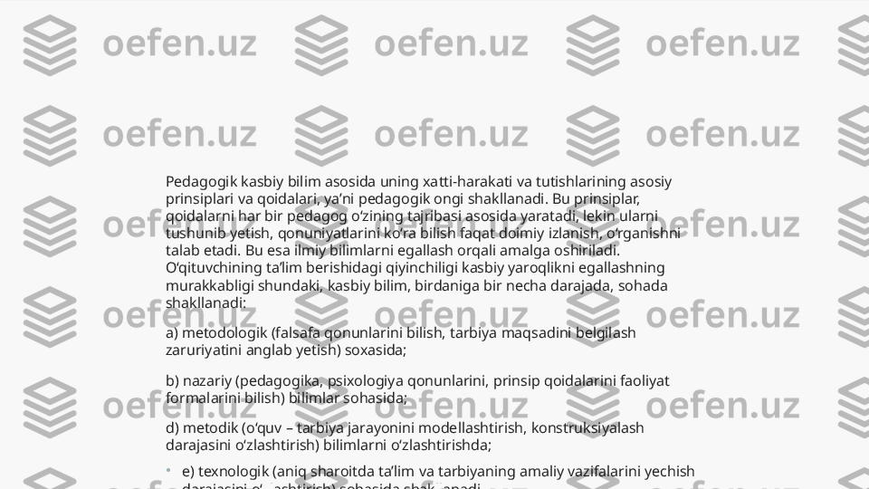 Pedagogik kasbiy bilim asosida uning xatti-harakati va tutishlarining asosiy 
prinsiplari va qoidalari, ya’ni pedagogik ongi shakllanadi. Bu prinsiplar, 
qoidalarni har bir pedagog o‘zining tajribasi asosida yaratadi, lekin ularni 
tushunib yetish, qonuniyatlarini ko‘ra bilish faqat doimiy izlanish, o‘rganishni 
talab etadi. Bu esa ilmiy bilimlarni egallash orqali amalga oshiriladi. 
O‘qituvchining ta’lim berishidagi qiyinchiligi kasbiy yaroqlikni egallashning 
murakkabligi shundaki, kasbiy bilim, birdaniga bir necha darajada, sohada 
shakllanadi:
a) metodologik (falsafa qonunlarini bilish, tarbiya maqsadini belgilash 
zaruriyatini anglab yetish) soxasida;
b) nazariy (pedagogika, psixologiya qonunlarini, prinsip qoidalarini faoliyat 
formalarini bilish) bilimlar sohasida;
d) metodik (o‘quv – tarbiya jarayonini modellashtirish, konstruksiyalash 
darajasini o‘zlashtirish) bilimlarni o‘zlashtirishda;
•
e) texnologik (aniq sharoitda ta’lim va tarbiyaning amaliy vazifalarini yechish 
darajasini o‘zlashtirish) sohasida shakllanadi.  