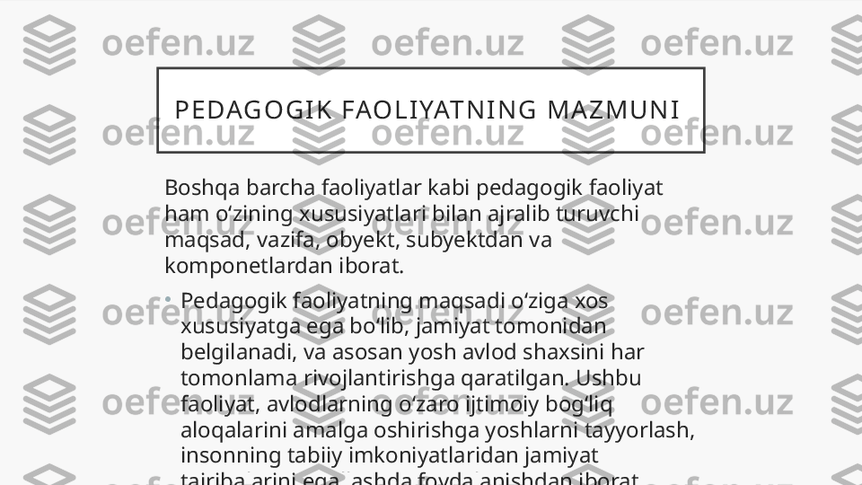 P E D AG O G I K   F AO L I YAT N I N G   M A Z M U N I  
Boshqa barcha faoliyatlar kabi pedagogik faoliyat 
ham o‘zining xususiyatlari bilan ajralib turuvchi 
maqsad, vazifa, obyekt, subyektdan va 
komponetlardan iborat.
•
Pedagogik faoliyatning maqsadi o‘ziga xos 
xususiyatga ega bo‘lib, jamiyat tomonidan 
belgilanadi, va asosan yosh avlod shaxsini har 
tomonlama rivojlantirishga qaratilgan. Ushbu 
faoliyat, avlodlarning o‘zaro ijtimoiy bog‘liq 
aloqalarini amalga oshirishga yoshlarni tayyorlash, 
insonning tabiiy imkoniyatlaridan jamiyat 
tajribalarini egallashda foydalanishdan iborat  