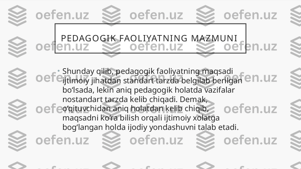 P E D AG O G I K   F AO L I YAT N I N G   M A Z M U N I  
•
Shunday qilib, pedagogik faoliyatning maqsadi 
ijtimoiy jihatdan standart tarzda belgilab berilgan 
bo‘lsada, lekin aniq pedagogik holatda vazifalar 
nostandart tarzda kelib chiqadi. Demak, 
o‘qituvchidan aniq holatdan kelib chiqib, 
maqsadni ko‘ra bilish orqali ijtimoiy xolatga 
bog‘langan holda ijodiy yondashuvni talab etadi.  