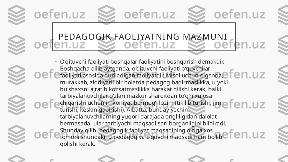 P E D AG O G I K   F AO L I YAT N I N G   M A Z M U N I  
•
O‘qituvchi faoliyati boshqalar faoliyatini boshqarish demakdir. 
Boshqacha qilib aytganda, o‘qituvchi faoliyati o‘quvchilar 
faoliyati asosida quriladigan faoliyatdir. Misol uchun olganda, 
murakkab, ziddiyatli bir holatda pedagog baqirmaslikka, u yoki 
bu shaxsni ajratib ko‘rsatmaslikka harakat qilishi kerak, balki 
tarbiyalanuvchilar o‘zlari mazkur sharoitdan to‘g‘ri xulosa 
chiqarishi uchun imkoniyat bermog‘i lozim (tikilib turishi, jim 
turishi, keskin gapirishi). Albatta, bunday yechim 
tarbiyalanuvchilarning yuqori darajada ongliligidan dalolat 
bermasada, ular tarbiyachi maqsadi sari borganligini bildiradi. 
Shunday qilib, pedagogik faoliyat maqsadining o‘ziga xos 
tomoni shundaki, u pedagog va o‘quvchi maqsadi ham bo‘lib 
qolishi kerak.  