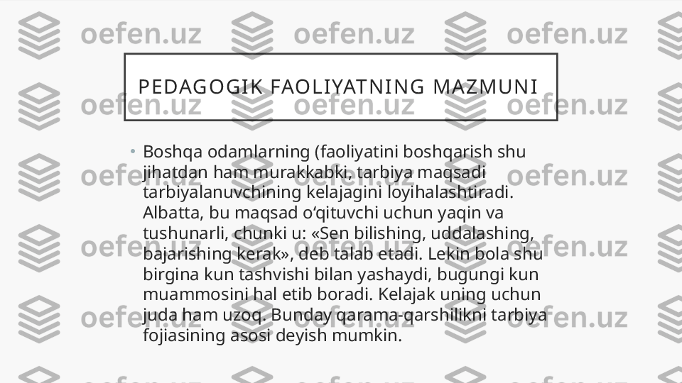 P E D AG O G I K   F AO L I YAT N I N G   M A Z M U N I  
•
Boshqa odamlarning (faoliyatini boshqarish shu 
jihatdan ham murakkabki, tarbiya maqsadi 
tarbiyalanuvchining kelajagini loyihalashtiradi. 
Albatta, bu maqsad o‘qituvchi uchun yaqin va 
tushunarli, chunki u: «Sen bilishing, uddalashing, 
bajarishing kerak», deb talab etadi. Lekin bola shu 
birgina kun tashvishi bilan yashaydi, bugungi kun 
muammosini hal etib boradi. Kelajak uning uchun 
juda ham uzoq. Bunday qarama-qarshilikni tarbiya 
fojiasining asosi deyish mumkin. 