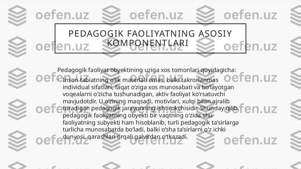 P E DAG O G I K   FAO L I YAT N I N G   A S O S I Y  
K O M P O N E N T L A R I    
Pedagogik faoliyat obyektining uziga xos tomonlari quyidagicha:
•
Inson tabiatning o‘lik materiali emas, balki takrorlanmas 
individual sifatlari, faqat o‘ziga xos munosabati va bo‘layotgan 
voqealarni o‘zicha tushunadigan, aktiv faoliyat ko‘rsatuvchi 
mavjudotdir. U o‘zining maqsadi, motivlari, xulqi bilan ajralib 
turadigan pedagogik jarayonning ishtirokchisidir. Shunday qilib, 
pedagogik faoliyatning obyekti bir vaqtning o‘zida shu 
faoliyatning subyekti ham hisoblanib, turli pedagogik ta’sirlarga 
turlicha munosabatda bo‘ladi, balki o‘sha ta’sirlarni o‘z ichki 
dunyosi, qarashlari orqali galvirdan o‘tkazadi.  