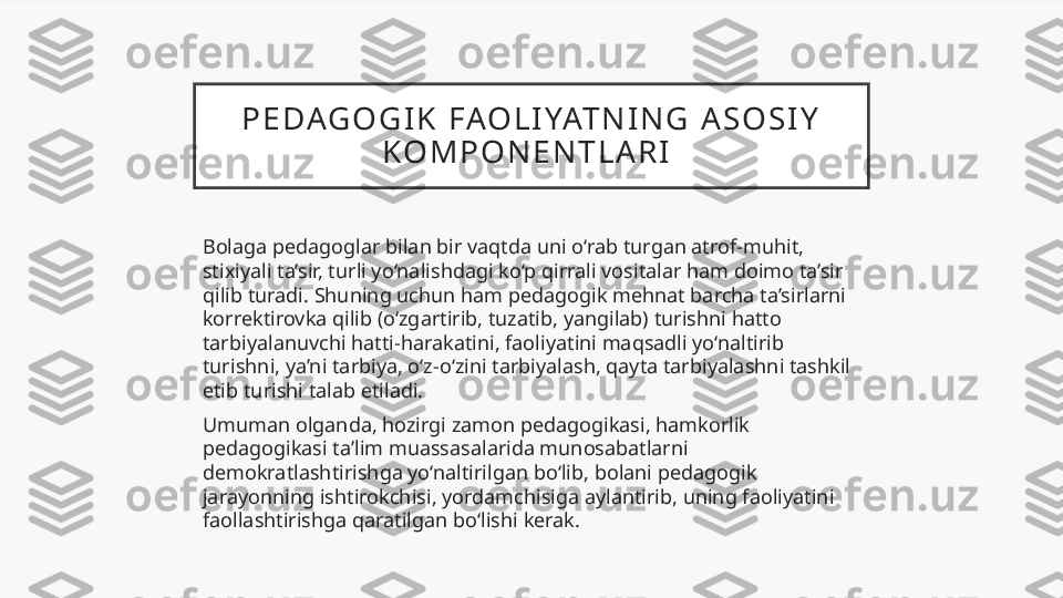 P E DAG O G I K   FAO L I YAT N I N G   A S O S I Y  
K O M P O N E N T L A R I  
Bolaga pedagoglar bilan bir vaqtda uni o‘rab turgan atrof-muhit, 
stixiyali ta’sir, turli yo‘nalishdagi ko‘p qirrali vositalar ham doimo ta’sir 
qilib turadi. Shuning uchun ham pedagogik mehnat barcha ta’sirlarni 
korrektirovka qilib (o‘zgartirib, tuzatib, yangilab) turishni hatto 
tarbiyalanuvchi hatti-harakatini, faoliyatini maqsadli yo‘naltirib 
turishni, ya’ni tarbiya, o‘z-o‘zini tarbiyalash, qayta tarbiyalashni tashkil 
etib turishi talab etiladi. 
Umuman olganda, hozirgi zamon pedagogikasi, hamkorlik 
pedagogikasi ta’lim muassasalarida munosabatlarni 
demokratlashtirishga yo‘naltirilgan bo‘lib, bolani pedagogik 
jarayonning ishtirokchisi, yordamchisiga aylantirib, uning faoliyatini 
faollashtirishga qaratilgan bo‘lishi kerak.  