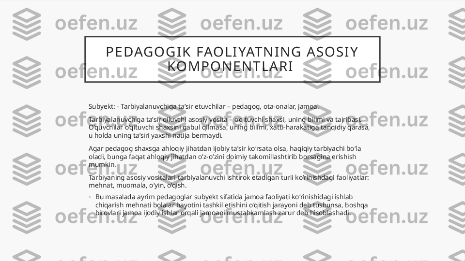 P E DAG O G I K   FAO L I YAT N I N G   A S O S I Y  
K O M P O N E N T L A R I  
Subyekt: - Tarbiyalanuvchiga ta’sir etuvchilar – pedagog, ota-onalar, jamoa.
Tarbiyalanuvchiga ta’sir qiluvchi asosiy vosita – o‘qituvchi shaxsi, uning bilimi va tajribasi. 
O‘quvchilar o‘qituvchi shaxsini qabul qilmasa, uning bilimi, xatti-harakatiga tanqidiy qarasa, 
u holda uning ta’siri yaxshi natija bermaydi.
Agar pedagog shaxsga ahloqiy jihatdan ijobiy ta’sir ko‘rsata olsa, haqiqiy tarbiyachi bo‘la 
oladi, bunga faqat ahloqiy jihatdan o‘z-o‘zini doimiy takomillashtirib borsagina erishish 
mumkin.
Tarbiyaning asosiy vositalari-tarbiyalanuvchi ishtirok etadigan turli ko‘rinishdagi faoliyatlar: 
mehnat, muomala, o‘yin, o‘qish.
•
Bu masalada ayrim pedagoglar subyekt sifatida jamoa faoliyati ko‘rinishidagi ishlab 
chiqarish mehnati bolalar hayotini tashkil etishini o‘qitish jarayoni deb tushunsa, boshqa 
birovlari jamoa ijodiy ishlar orqali jamoani mustahkamlash zarur deb hisoblashadi.  