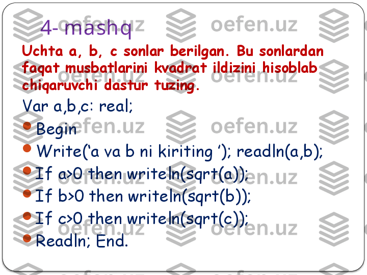 4- mashq
Uchta a, b, c  sonlar berilgan. Bu sonlardan 
faqat musbatlarini kvadrat ildizini hisoblab 
chiqaruvchi dastur tuzing.
Var a,b,c: real;

Begin 

Write(‘a va b ni kiriting ’); readln(a,b);

If a>0 then writeln(sqrt(a)); 

If b>0 then writeln(sqrt(b)); 

If c>0 then writeln(sqrt(c));

Readln; End.  