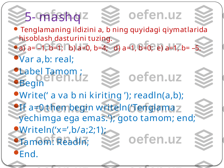 5- mashq

  Tenglamaning ildizini a, b ning quy idagi qiy mat larida 
hisoblash dast urini t uzing.

a) a= –1, b=1;   b) a=0, b=4;   d) a=1, b=0;  e) a=1, b= –5.

Var a,b: real;

Label Tamom ;

Begin 

Writ e(‘ a v a b ni k irit ing ’); readln(a,b);

If a=0 t hen begin w rit eln(‘ Tenglama 
y echimga ega emas.’); got o t amom; end;

Writ eln(‘x=’,b/a;2;1);

Tamom: Readln;

End.  