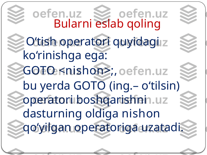 Bularni eslab qoling 
  O‘tish operatori quyidagi 
ko‘rinishga ega: 
GOTO <nishon>; , 
bu yerda  GOTO  (ing.– o‘tilsin) 
operatori boshqarishni 
dasturning oldiga  nishon  
qo‘yilgan operatoriga uzatadi.  