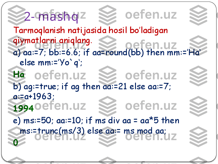 2- mashq
Tarmoqlanish natijasida hosil bo’ladigan 
qiymatlarni aniqlang.
a) aa:=7; bb:=6.6; if aa=round(bb) then mm:=’Ha‘ 
else mm:=’Yo`q‘;
Ha
b) ag:=true; if ag then aa:=21 else aa:=7; 
a:=a+1963;
1994
e) ms:=50; aa:=10; if ms div aa = aa*5 then 
ms:=trunc(ms/3) else aa:= ms mod aa;
0  