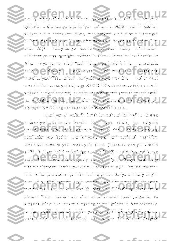 qandaydir   jangarilar   to’plangan   ochiq   yalanglik   yoki   dashtda   yuz   berganda
ayblovlar   ancha   asosga   ega   bo’lgan   bo’lar   edi.   AQSH   qurolli   kuchlari
xalqaro   huquq   normalarini   buzib,   rahbariyatdan   zarur   buyruq   tushadigan
bo’lsa Suriya Arab Respublikasiga intervensiya qilishga tayyorligini ma’lum
qildi.   AQSH   harbiy-dengiz   kuchlari   tomonidan   harbiy   bo’linmalarni
ochiqchasiga   tayyorgarligini   oshirish   boshlandi,   biroq   bu   hatti-harakatlar
Misr,   Liviya   va   Tunisdagi   “arab   bahori”   ga   bosiqlik   bilan   munosabatda
bo’lgan   Rossiya   Federatsiyasi   sa’i-harakatlari   tufayligina
muvaffaqiyatsizlikka   uchradi.   Suriyada   Rossiya   prezident   –   Bashar   Asad
tomonini faol tarzda yoqladi, unga ZRK C-300 va boshqa turdagi qurollarni
yetkazib   berishni   boshladi,   bu   holat   uchuvsiz   zonani   yaratish   imkoni   berdi.
Bu   vaziyatda   Tunisda   “arab   bahori”ning   g’alabalarida   hal   qiluvchi   rol
o’ynagan  NATO ning bombalashlari imkonsiz bo’lib qoldi. 
Qurol-yarog’   yetkazib   berishdan   tashqari   2013-yilda   Rossiya
Federatsiyasi   diplomatic   kanalni   ham   ishga   soldiki,   bu   suriyalik
jangarilarning   ig’volaridan   samaraliroq   bo’lib   chiqdi.   Suriya   kimyoviy
qurollardan   voz   kechdi,   ular   kimyoviy   qurollarni   ta’qiqlash   Tashkiloti
tomonidan   muvaffaqiyatli   tarzda   yo’q   qilindi   (Tashkilot   usha   yili   tinchlik
yo’lida   Xalqaro   Nobel   mukofotiga   sazovor   bo’ldi).   Tog’ri,   bugungi   kunga
qadar   G’arb   davlatlarida   kimyoviy   qurollar   bo’yicha   Suriya   hukumatiga
nisbatan e’tirozlar uchrab tursada, biroq usha vaqtda AQSH larida Suriyaning
ichki   ishlariga   aralashishga   imkon   qolmagan   edi.   Suriya   ommaviy   qirg’in
qurollari   yo’q   qilingandan   keyin   terroristik   guruhlar   tomonidan   bir   necha
marta   kimyoviy   qurollar   qo’llanildi.   Masalan,   2015-yilning   21-avgustida
o’zlarini   “Islom   davlati”   deb   e’lon   qilgan   terrorchi   guruh   jangarilari   va
suriyalik ko’ngillilar ortasida Suriyaning shimoli-ga’rbidagi Mari shahridagi
janglar vaqtida iprit zaharlovchi kimyoviy quroli ishlatilganligi ushu xalqaro
tashkilotning   hisobotida   keltiriladi.   Usha   yilning   23-noyabrida   Gaagada 
