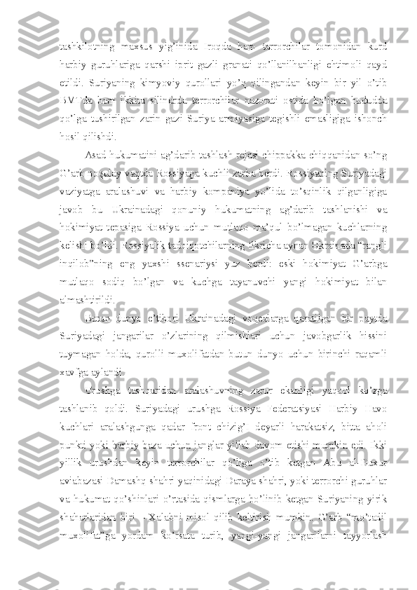 tashkilotning   maxsus   yig’inida   Iroqda   ham   tarrorchilar   tomonidan   kurd
harbiy   guruhlariga   qarshi   iprit   gazli   granati   qo’llanilhanligi   ehtimoli   qayd
etildi.   Suriyaning   kimyoviy   qurollari   yo’q   qilingandan   keyin   bir   yil   o’tib
BMTda   ham   ikkita   silindrda   terrorchilar   nazorati   ostida   bo’lgan   hududda
qo’lga   tushirilgan   zarin   gazi   Suriya   armiyasiga   tegishli   emasligiga   ishonch
hosil qilishdi. 
Asad hukumatini ag’darib tashlash rejasi chippakka chiqqanidan so’ng
G’arb noqulay vaqtda Rossiyaga kuchli zarba berdi. Rossiyaning Suriyadagi
vaziyatga   aralashuvi   va   harbiy   kompaniya   yo’lida   to’sqinlik   qilganligiga
javob   bu   Ukrainadagi   qonuniy   hukumatning   ag’darib   tashlanishi   va
hokimiyat   tepasiga   Rossiya   uchun   mutlaqo   ma’qul   bo’lmagan   kuchlarning
kelishi bo’ldi. Rossiyalik tadqiqotchilarning fikricha aynan Ukrainada “rangli
inqilob”ning   eng   yaxshi   ssenariysi   yuz   berdi:   eski   hokimiyat   G’arbga
mutlaqo   sodiq   bo’lgan   va   kuchga   tayanuvchi   yangi   hokimiyat   bilan
almashtirildi.
Butun   dunyo   e’tibori   Ukrainadagi   voqealarga   qaratilgan   bir   paytda
Suriyadagi   jangarilar   o’zlarining   qilmishlari   uchun   javobgarlik   hissini
tuymagan   holda,   qurolli   muxolifatdan   butun   dunyo   uchun   birinchi   raqamli
xavfga aylandi. 
Urushga   tashqaridan   aralashuvning   zarur   ekanligi   yaqqol   ko’zga
tashlanib   qoldi.   Suriyadagi   urushga   Rossiya   Federatsiyasi   Harbiy   Havo
kuchlari   aralashgunga   qadar   front   chizig’I   deyarli   harakatsiz,   bitta   aholi
punkti yoki harbiy baza uchun janglar yillab davom etishi mumkin edi. Ikki
yillik   urushdan   keyin   terrorchilar   qo’liga   o’tib   ketgan   Abu   al-Duxur
aviabazasi Damashq shahri yaqinidagi Daraya shahri, yoki terrorchi guruhlar
va   hukumat  qo’shinlari   o’rtasida   qismlarga   bo’linib  ketgan  Suriyaning  yirik
shaharlaridan   biri   –   Xalabni   misol   qilib   keltirish   mumkin.   G’arb   “mo’tadil
muxolifat”ga   yordam   ko’rsata   turib,   yangi-yangi   jangarilarni   tayyorlash 