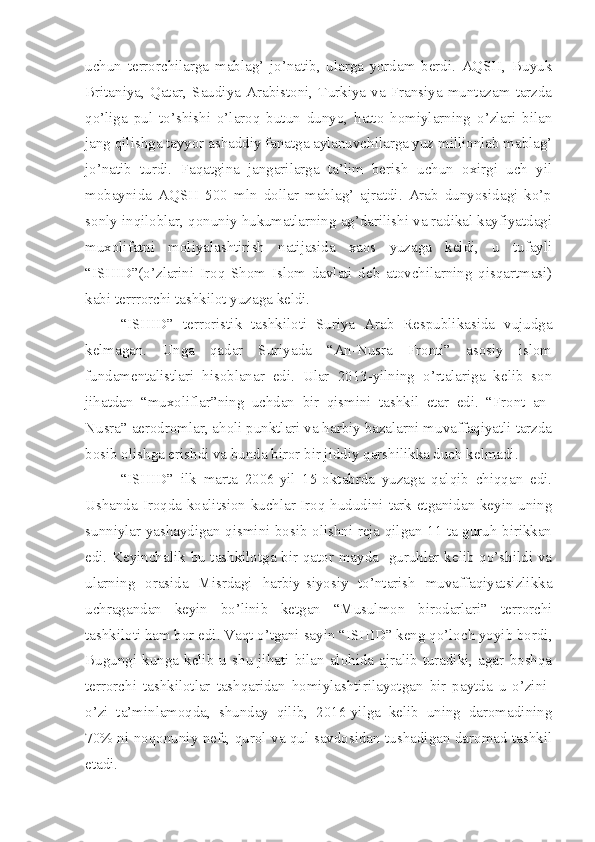 uchun   terrorchilarga   mablag’   jo’natib,   ularga   yordam   berdi.   AQSH,   Buyuk
Britaniya,   Qatar,   Saudiya   Arabistoni,   Turkiya   va   Fransiya   muntazam   tarzda
qo’liga   pul   to’shishi   o’laroq   butun   dunyo,   hatto   homiylarning   o’zlari   bilan
jang qilishga tayyor ashaddiy fanatga aylanuvchilarga yuz millionlab mablag’
jo’natib   turdi.   Faqatgina   jangarilarga   ta’lim   berish   uchun   oxirgi   uch   yil
mobaynida   AQSH   500   mln   dollar   mablag’   ajratdi.   Arab   dunyosidagi   ko’p
sonly inqiloblar, qonuniy hukumatlarning ag’darilishi va radikal kayfiyatdagi
muxolifatni   moliyalashtirish   natijasida   xaos   yuzaga   keldi,   u   tufayli
“ISHID”(o’zlarini   Iroq   Shom   Islom   davlati   deb   atovchilarning   qisqartmasi)
kabi terrrorchi tashkilot yuzaga keldi. 
“ISHID”   terroristik   tashkiloti   Suriya   Arab   Respublikasida   vujudga
kelmagan.   Unga   qadar   Suriyada   “An-Nusra   Fronti”   asosiy   islom
fundamentalistlari   hisoblanar   edi.   Ular   2013-yilning   o’rtalariga   kelib   son
jihatdan   “muxoliflar”ning   uchdan   bir   qismini   tashkil   etar   edi.   “Front   an-
Nusra” aerodromlar, aholi punktlari va harbiy bazalarni muvaffaqiyatli tarzda
bosib olishga erishdi va bunda biror bir jiddiy qarshilikka duch kelmadi. 
“ISHID”   ilk   marta   2006-yil   15-oktabrda   yuzaga   qalqib   chiqqan   edi.
Ushanda Iroqda koalitsion kuchlar Iroq hududini tark etganidan keyin uning
sunniylar yashaydigan qismini bosib olishni reja qilgan 11 ta guruh birikkan
edi. Keyinchalik bu tashkilotga bir qator mayda   guruhlar kelib qo’shildi va
ularning   orasida   Misrdagi   harbiy-siyosiy   to’ntarish   muvaffaqiyatsizlikka
uchragandan   keyin   bo’linib   ketgan   “Musulmon   birodarlari”   terrorchi
tashkiloti ham bor edi. Vaqt o’tgani sayin “ISHID” keng qo’loch yoyib bordi,
Bugungi  kunga  kelib   u  shu   jihati   bilan  alohida  ajralib   turadiki,  agar   boshqa
terrorchi   tashkilotlar   tashqaridan   homiylashtirilayotgan   bir   paytda   u   o’zini-
o’zi   ta’minlamoqda,   shunday   qilib,   2016-yilga   kelib   uning   daromadining
70% ni noqonuniy neft, qurol va qul savdosidan tushadigan daromad tashkil
etadi. 
