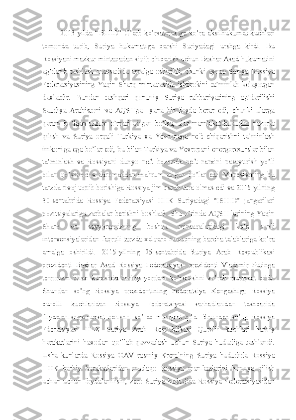 2013-yilda   “ISHID”   G’arb   ko’rsatmasiga   ko’ra   aksilhukumat   kuchlari
tomonda   turib,   Suriya   hukumatiga   qarshi   Suriyadagi   urshga   kirdi.   Bu
Rossiyani mazkur mintaqadan siqib chiqarish uchun Bashar Asad hukumatini
ag’darib   tashlash   maqsadida   amalga   oshirildi,   chunki   aynan   Suriya   Rossiya
Federatsiyasining   Yaqin   Sharq   mintaqasida   ishtirokini   ta’minlab   kelayotgan
davlatdir.   Bundan   tashqari   qonuniy   Suriya   rahbariyatining   ag’darilishi
Saudiya   Arabistoni   va   AQSHga     yana   bir   foyda   berar   edi,   chunki   ularga
qaram  bo’lgan  tuzum  o’rnatiladigan  bo’lsa,  ular  mamlakat  hududini  nazorat
qilish   va   Suriya   orqali   Turkiya   va   Yevropaga   neft   chiqarishni   ta’minlash
imkoniga ega bo’lar edi, bu bilan Turkiya va Yevropani energoresurslar bilan
ta’minlash   va   Rossiyani   dunyo   neft   bozorida   neft   narxini   pasaytirish   yo’li
bilan   qo’shimcha   daromaddan   mahrum   qilgan   bo’lar   edi.   Voqealarning   bu
tarzda rivoj topib borishiga Rossiya jim qarab tura olmas edi va 2015-yilning
30-sentabrida   Rossiya   Federatsiyasi   HHK   Suriyadagi   “ISHID”   jangarilari
pozitsiyalariga zarbalar berishni boshladi. Shu o’rinda AQSH larining Yaqin
Sharq   va   sayyoramizning   boshqa   mintaqalaridagi   ko’p   sonli
intervensiyalaridan faqrqli tarzda xalqaro huquqning barcha talablariga ko’ra
amalga   oshirildi.   2015-yilning   25-sentabrida   Suriya   Arab   Respublikasi
prezidenti   Bashar   Asad   Rossiya   Federatsiyasi   prezidenti   Vladimir   Putinga
terrorizm   bilan   kurashda   harbiy   yordam   ko’rsatishni   so’rab   murojaat   qildi.
Shundan   so’ng   Rossiya   prezidentining   Federatsiya   Kengashiga   Rossiya
qurolli   kuchlaridan   Rossiya   Federatsiyasi   sarhadlaridan   tashqarida
foydalanishga   ruxsat   berishni   so’rab   murojaat   qildi.   Shundan   so’ng   Rossiya
Fderatsiyasi   HHK   Suriya   Arab   Respublikasi   Qurolli   kuchlari   harbiy
harakatlarini   havodan   qo’llab-quvvatlash   uchun   Suriya   hududiga   tashlandi.
Usha   kunlarda   Rossiya   OAV   rasmiy   Kremlning   Suriya   hududida   Rossiya
HHK   harbiy   harakatlaridan   mutlaqo   Rossiya   manfaatlarini   himoya   qilish
uchun   uchun   foydalanilishi,   zero   Suriya   hududida   Rossiya   Federatsiyasidan 