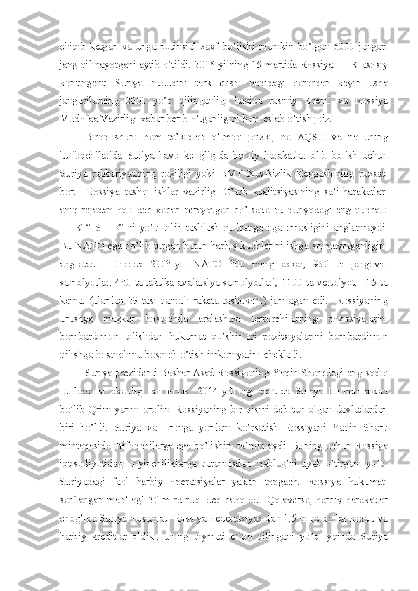 chiqib   ketgan   va   unga   potinsial   xavf   bo’lishi   mumkin   bo’lgan   6000   jangari
jang qilinayotgani aytib o’tildi. 2016-yilning 15-martida Rossiya HHK asosiy
kontingenti   Suriya   hududini   tark   etishi   haqidagi   qarordan   keyin   usha
jangarilarning   2000   yo’q   qilinganligi   haqida   rasmiy   Kreml   va   Rossiya
Mudofaa Vazirligi xabar berib o’tganligini ham eslab o’tish joiz.
Biroq   shuni   ham   ta’kidlab   o’tmoq   joizki,   na   AQSH   va   na   uning
ittifoqchilarida   Suriya   havo   kengligida   harbiy   harakatlar   olib   borish   uchun
Suriya   rahbariyatining   roziligi   yoki   BMT   Xavfsizlik   Kengashining   ruxsati
bor.     Rossiya   tashqi   ishlar   vazirligi   G’arb   koalitsiyasining   sa’i-harakatlari
aniq   rejadan   holi   deb   xabar   berayotgan   bo’lsada   bu   dunyodagi   eng   qudratli
HHK   “ISHID”   ni   yo’q   qilib   tashlash   qudratiga   ega   emasligini   anglatmaydi.
Bu NATO ega bo’lib turgan butun harbiy kuchlarini ishga solmayotganligini
anglatadi.     Iroqda   2003-yil   NATO   300   ming   askar,   950   ta   jangovar
samolyotlar, 430 ta taktika avaiatsiya samolyotlari, 1100 ta vertolyot, 115 ta
kema,   (ulardan   29  tasi  qanotli  raketa   tashuvchi)  jamlagan  edi.    Rossiyaning
urushga   mazkur   bosqichda   aralashuvi   terrorchilarning   pozitsiyalarini
bombardimon   qilishdan   hukumat   qo’shinlari   pozitsiyalarini   bombardimon
qilishga bosqichma-bosqich o’tish imkoniyatini chekladi.
Suriya prezidenti Bashar Asad Rossiyaning Yaqin Sharqdagi eng sodiq
ittifoqchisi   ekanligi   sir   emas.   2014-yilning   martida   Suriya   birinchilardan
bo’lib   Qrim   yarim   orolini  Rossiyaning   bir   qismi  deb   tan  olgan  davlatlardan
biri   bo’ldi.   Suriya   va   Eronga   yordam   ko’rsatish   Rossiyani   Yaqin   Sharq
mintaqasida ittifoqchilarga ega bo’lishini ta’minlaydi. Buning uchun Rossiya
iqtisodiyotidagi   qiyinchiliklarga   qaramasdan   mablag’ni   ayab   o’tirgani   yo’q.
Suriyadagi   faol   harbiy   operatsiyalar   yakun   topgach,   Rossiya   hukumati
sarflangan mab’lag’ 30 mlrd rubl deb baholadi. Qolaversa, harbiy harakatlar
chog’ida Suriya hukumati Rossiya Federatsiyasidan 1,5 mlrd dollar kredit va
harbiy   kreditlar   oldiki,   uning   qiymati   e’lon   qilingani   yo’q.   yqinda   Suriya 