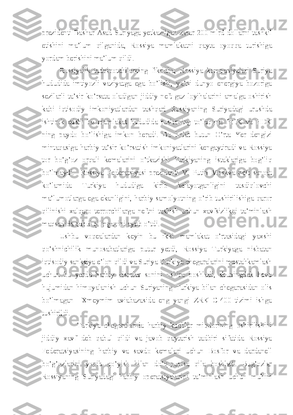 prezidenti Bashar Asad Suriyaga yetkazilgan zarar 200 mlrd dollarni tashkil
etishini   ma’lum   qilganida,   Rossiya   mamlakatni   qayta   oyoqqa   turishiga
yordam berishini ma’lum qildi.
Rossiyalik   tadqiqotchilarning   fikricha,   Rossiya   kompaniyalari   Suriya
hududida   imtiyozli   vaziyatga   ega   bo’lishi,   ya’ni   dunyo   energiya   bozoriga
sezilarli   ta’sir   ko’rsata   oladigan   jiddiy   neft-gaz   loyihalarini   amalga   oshirish
kabi   iqtisodiy   imkoniyatlardan   tashqari   Rossiyaning   Suriyadagi   urushda
ishtirok   etishi   bu   mamlakat   hududida   ruslarning   to’laqonli   HHK   va   HDK
ning   paydo   bo’lishiga   imkon   beradi.   Bu   holat   butun   O’rta   Yer   dengizi
mintaqasiga   harbiy   ta’sir   ko’rsatish   imkoniyatlarini   kengaytiradi   va   Rossiya
tor   bo’g’oz   orqali   kemalarini   o’tkazishi   Turkiyaning   istaklariga   bog’liq
bo’lmaydi.     Rossiya   Federatsiyasi   prezidenti   V.   Putin   Moskva   neft   sanoat
ko’lamida   Turkiya   hududiga   kirib   kelayotganligini   tasdiqlovchi
ma’lumotlarga ega ekanligini, harbiy samolyotning o’rib tushirilishiga qaror
qilinishi   xalqaro   terrorchilarga   neftni   tashish   uchun   xavfsizlikni   ta’minlash
maqsadida qabul qilinganini aytib o’tdi.       
Ushbu   voqealardan   keyin   bu   ikki   mamlakat   o’rtasidagi   yaxshi
qo’shnichilik   munosabatlariga   putur   yetdi,   Rossiya   Turkiyaga   nisbatan
iqtisodiy sanksiya e’lon qildi va Suriya-Turkiya chegaralarini mustahkamlash
uchun   bu   yerda   harbiy   qismlar   sonini   oshira   boshladi,   shuningdek   havo
hujumidan   himoyalanish   uchun   Suriyaning   Turkiya   bilan   chegarasidan   olis
bo’lmagan     Xmeymim   aviabazasida   eng   yangi   ZRK   C-400   tizimi   ishga
tushirildi. 
Turkiya   chegaralarida   harbiy   kuchlar   miqdorining   oshirilishini
jiddiy   xavf   deb   qabul   qildi   va   javob   qaytarish   tadbiri   sifatida   Rossiya
Federatsiyasining   harbiy   va   savdo   kemalari   uchun   Bosfor   va   dardanell
bo’g’ozlarini   yopib   qo’yish   bilan   do’q-pupisa   qila   boshladi.   Bug’ozlar
Rossiyaning   Suriyadagi   harbiy   operatsiyalarini   ta’minlash   uchun   muhim 