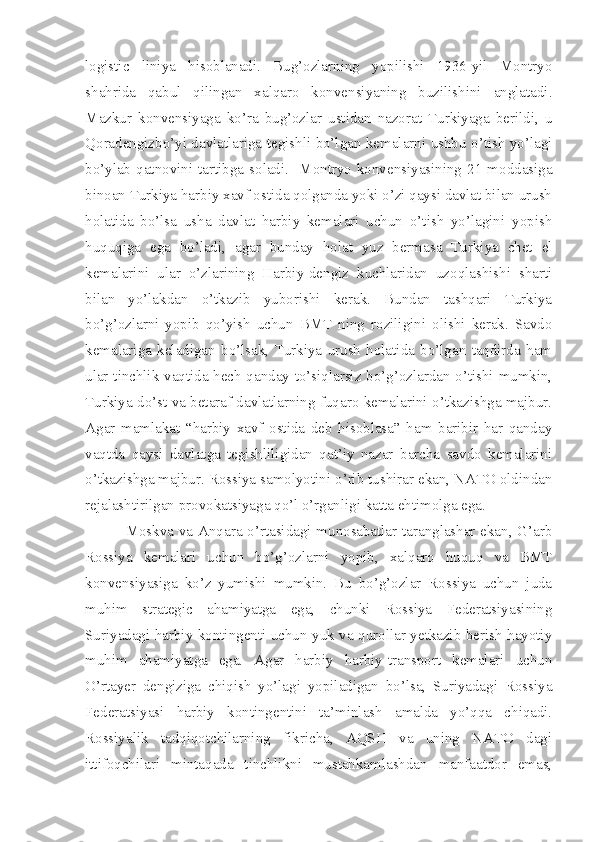 logistic   liniya   hisoblanadi.   Bug’ozlarning   yopilishi   1936-yil   Montryo
shahrida   qabul   qilingan   xalqaro   konvensiyaning   buzilishini   anglatadi.
Mazkur   konvensiyaga   ko’ra   bug’ozlar   ustidan   nazorat   Turkiyaga   berildi,   u
Qoradengizbo’yi davlatlariga tegishli bo’lgan kemalarni ushbu o’tish yo’lagi
bo’ylab  qatnovini  tartibga  soladi.    Montryo  konvensiyasining  21  moddasiga
binoan Turkiya harbiy xavf ostida qolganda yoki o’zi qaysi davlat bilan urush
holatida   bo’lsa   usha   davlat   harbiy   kemalari   uchun   o’tish   yo’lagini   yopish
huquqiga   ega   bo’ladi,   agar   bunday   holat   yuz   bermasa   Turkiya   chet   el
kemalarini   ular   o’zlarining   Harbiy-dengiz   kuchlaridan   uzoqlashishi   sharti
bilan   yo’lakdan   o’tkazib   yuborishi   kerak.   Bundan   tashqari   Turkiya
bo’g’ozlarni   yopib   qo’yish   uchun   BMT   ning   roziligini   olishi   kerak.   Savdo
kemalariga   keladigan   bo’lsak,   Turkiya   urush   holatida   bo’lgan   taqdirda   ham
ular tinchlik vaqtida hech qanday to’siqlarsiz bo’g’ozlardan o’tishi mumkin,
Turkiya do’st va betaraf davlatlarning fuqaro kemalarini o’tkazishga majbur.
Agar   mamlakat   “harbiy   xavf   ostida   deb   hisoblasa”   ham   baribir   har   qanday
vaqtda   qaysi   davlatga   tegishliligidan   qat’iy   nazar   barcha   savdo   kemalarini
o’tkazishga majbur. Rossiya samolyotini o’rib tushirar ekan, NATO oldindan
rejalashtirilgan provokatsiyaga qo’l o’rganligi katta ehtimolga ega.
  Moskva va Anqara o’rtasidagi munosabatlar taranglashar ekan, G’arb
Rossiya   kemalari   uchun   bo’g’ozlarni   yopib,   xalqaro   huquq   va   BMT
konvensiyasiga   ko’z   yumishi   mumkin.   Bu   bo’g’ozlar   Rossiya   uchun   juda
muhim   strategic   ahamiyatga   ega,   chunki   Rossiya   Federatsiyasining
Suriyadagi harbiy kontingenti uchun yuk va qurollar yetkazib berish hayotiy
muhim   ahamiyatga   ega.   Agar   harbiy   harbiy-transport   kemalari   uchun
O’rtayer   dengiziga   chiqish   yo’lagi   yopiladigan   bo’lsa,   Suriyadagi   Rossiya
Federatsiyasi   harbiy   kontingentini   ta’minlash   amalda   yo’qqa   chiqadi.
Rossiyalik   tadqiqotchilarning   fikricha,   AQSH   va   uning   NATO   dagi
ittifoqchilari   mintaqada   tinchlikni   mustahkamlashdan   manfaatdor   emas, 