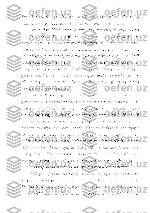 Yaqin Sharqda Rossiya tufayligina Eron-Suriya blokining Isroil bilan azaliy
qarama-qarshiligini tartibga solish imkoniyati paydo bo’lishi mumkin.   
Eron-Suriya   bloki   amerikaparast   fors   monarxiyachilariga   asosiy
muqobil   hisoblanadi.   Hozirgi   kunda   Rossiya   Federatsiyasigina   arab
dunyosiga yangi va mustahkam xavfsizlik tizimini taklif qila olishi mumkin.
Rossiyaning   Yaqin   Sharqdagi   sa’i-harakatlari   arab   dunyosini   o’z   tomoniga
og’dirishga   yordam   beradi,   qolaversa   bu   sa’i-harakatlar   AQSH   dan   farqli
tarzda   Rossiyaga   ishonish   mumkinligini   isbotlab   berishi   kerak.   Rossiyaning
Suriyada   strategik   maqsadlaridan   tashqari   kam   ahamiyatga   ega   bo’lmagan
yana   bir   manfaati   borki,   bu   terrorchilar   hujumi   xavfini   bartaraf   qilish   ham
edi.   2016-yilning   15-martiga   kelib   Rossiya   Suriyadagi   asosiy   harbiy
haraktlarni nihoyasiga yetkazdi. 
Rasmiy   Moskvaning   hatti-harakatlari   Yaqin   Sharqda   bekik   zonani
yaratishdan uzoq muddatli manfaatdorligi haqida signal bo’lib xizmat qiladi.
Rossiyaning C-400 kabi havo hujumidan mudofaa tizimining eng zamonaviy
turlarini Latakiyaga olib kirishi Pentagonning xavotiriga sabab bo’ldi, chunki
bu   hatti-harakatlar   Rossiyaning   Suriyadagi   harbiy   harakatlari   terrorchi
guruhlar   pozitsiyalariga   zarba   berish   bilangina   cheklanadi   deb   aytgan
tasdiqlariga   zid   keladi.   Bu   hududda   Rossiyaning   Eron   bilan   ittifoqi   ham
muhim ahamiyatga ega. Rossiya Federatsiyasi prezidenti Vladimir Putinning
BMT   ning   Bosh   Assambleyasida   2015-yil   28   –   sentabrda   so’zlagan   nutqi
Rossiyaning   harbiy   operatsiyasi   Rossiya   Yaqin   Sharq   mintaqasida   uzoq
muddat hal qiluvchi kuch bo’lib qolish niyatida ekanligidan dalolat beradi.  
   Hozirgi  kunda  NATO  va  Rossiya  o’rtasidagi  munosabatlar
2008-yilning   dekabrida   NATO   rahbariyati   Rossiya   bilan   hamkorlikni
yangitdan   boshlashga   qaror   qildi.   Bu   qarorni   tushuntirib,   General   sekretar
Ya.   Sxeffer   shunday   deydi:   “Rossiya   –   geosiyosatning   muhim   faktorlaridan
biri va NATOda u bilan o’zaro aloqa qilmaslikkka sabablari yo’q”. Gruziya 