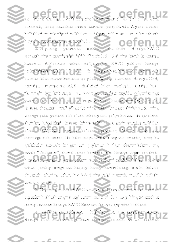 va Ukraina NATOga a’zolik bo’yicha harakat rejasi (PDCH) ni qo’lga kirita
olishmadi,   biroq   natoliklar   ikkala   davlatlar   perspektivda   Alyans   a’zolari
bo’lishlari   mumkinligini   ta’klidlab   o’tishgan   edilar   va   ular   bilan   ishlash
bo’yicha maxsus komissiya tuzishadi.
2009-yilning   yanvarida   elchilar   ishtirokida   Rossiya-NATO
Kengashining norasmiy yig’ilishi bo’lib o’tdi. 2009-yilning fevralida Rossiya
hukumati   Afg’oniston   uchun   mo’ljallangan   NATO   yuklarni   Rossiya
Federatsiyasining hududi bo’ylab olib o’tishga ruxsat berdi. Bu qaror maxsus
bitimlar   bilan   mustahkamlanib   qo’yiladi;   bunday   bitimlarni   Rossiya   GFR,
Fransiya,   Ispaniya   va   AQSH   davlatlari   bilan   imzolaydi.   Rossiya   havo
“ko’prigi”   (yo’llari)   AQSH   va   NATOga   zaruriyat   paytida   Afg’onistonga
yuklarni   olib   o’tishni   ikki   barobarga   oshiradi.   Faqatgina   AQSHning   o’zi
Rossiya chegarasi orqali yiliga 4,5 ming reysni amalga oshirish  va 50 ming
tonnaga qadar yuklarni olib o’tish imkoniyatini qo’lga kiritadi. Bu qarorlarni
sharhlab,   NATOdagi   Rossiya   doimiy   vakili   D.   Rogozin   shunday   ta’kidlab
o’tadi:   “NATOning   mag’lub   bo’lishi   alyansning   o’zining   ichida   total
inqirozga   olib   keladi.   Bu   balki   bizga   unchalik   tegishli   emasdir,   biroq   bu
g’alabadan   sarxusht   bo’lgan   turli   joylardan   bo’lgan   ekstremistlarni,   eng
avvalo “Tolibonlar”, shimol tomon borishadi, ular Rossiya tomon borishadi,
borgan-sari   yangidan-yangi   yerlarni   va   hududlarni   egallab   olishadi.   Bu   biz
uchun   janubiy   chagarada   haqiqiy   harbiy   harakatlardagi   xavfni   keltirib
chiqaradi.   Shuning   uchun,   biz   NATOning   Afg’onistonda   mag’lub   bo’lishi
tarafdori emasmiz”. 
2009-yilning martida NATO strukturasi Rossiya bilan dialogni rasman
qaytadan boshlash to’g’risidagi qarorni qabul qildi. 2009-yilning 24-aprelida
rasmiy ravishda Rossiya-NATO Kengashi faoliyati qaytadan boshlandi.
2009-yilning   avgustida   NATO   bosh   kotibi   A.   Fog   Rasmussen   Alyans
Rossiya   bilan   muzokaralarga   katta   ahamiyat   berishini   va   uni   dushman 