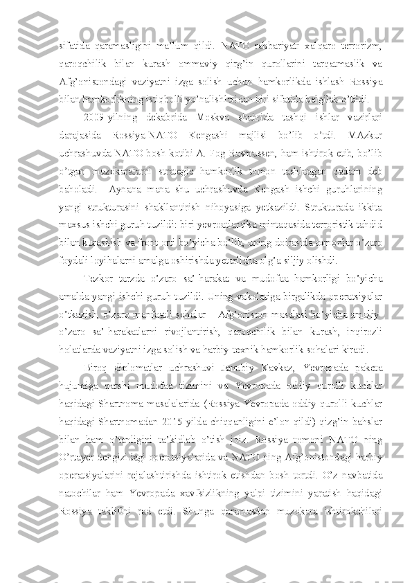 sifatida   qaramasligini   ma’lum   qildi.   NATO   rahbariyati   xalqaro   terrorizm,
qaroqchilik   bilan   kurash   ommaviy   qirg’in   qurollarini   tarqatmaslik   va
Afg’onistondagi   vaziyatni   izga   solish   uchun   hamkorlikda   ishlash   Rossiya
bilan hamkorlikning istiqbolli yo’nalishlaridan biri sifatida belgilab o’tildi. 
2009-yilning   dekabrida   Moskva   shahrida   tashqi   ishlar   vazirlari
darajasida   Rossiya-NATO   Kengashi   majlisi   bo’lib   o’tdi.   MAzkur
uchrashuvda NATO bosh kotibi A. Fog Rasmussen, ham ishtirok etib, bo’lib
o’tgan   muzokaralarni   strategic   hamkorlik   tomon   tashlangan   qadam   deb
baholadi.     Aynana   mana   shu   uchrashuvda   Kengash   ishchi   guruhlarining
yangi   strukturasini   shakllantirish   nihoyasiga   yetkazildi.   Strukturada   ikkita
maxsus ishchi guruh tuzildi: biri yevroatlantika mintaqasida terroristik tahdid
bilan kurashish va front orti bo’yicha bo’lib, uning doirasida tomonlar o’zaro
foydali loyihalarni amalga oshirishda yetarlicha olg’a siljiy olishdi. 
Tezkor   tarzda   o’zaro   sa’-harakat   va   mudofaa   hamkorligi   bo’yicha
amalda yangi ishchi guruh tuzildi. Uning vakolatiga birgalikda operatsiyalar
o’tkazish, o’zaro manfaatli sohalar – Afg’oniston masalasi bo’yicha amaliy-
o’zaro   sa’-harakatlarni   rivojlantirish,   qaroqchilik   bilan   kurash,   inqirozli
holatlarda vaziyatni izga solish va harbiy-texnik hamkorlik sohalari kiradi.  
Biroq   diplomatlar   uchrashuvi   Janubiy   Kavkaz,   Yevropada   paketa
hujumiga   qarshi   mudofaa   tizimini   va   Yevropada   oddiy   qurolli   kuchlar
haqidagi   Shartnoma   masalalarida   (Rossiya   Yevropada   oddiy   qurolli   kuchlar
haqidagi Shartnomadan 2015-yilda chiqqanligini e’lon qildi) qizg’in bahslar
bilan   ham   o’tanligini   ta’kidlab   o’tish   joiz.   Rossiya   tomoni   NATO   ning
O’rtayer dengizidagi operatsiyalarida va NATO ning Afg’onistondagi harbiy
operatsiyalarini   rejalashtirishda   ishtirok   etishdan   bosh   tortdi.   O’z   navbatida
natochilar   ham   Yevropada   xavfsizlikning   yalpi   tizimini   yaratish   haqidagi
Rossiya   taklifini   rad   etdi.   Shunga   qaramasdan   muzokara   ishtirokchilari 