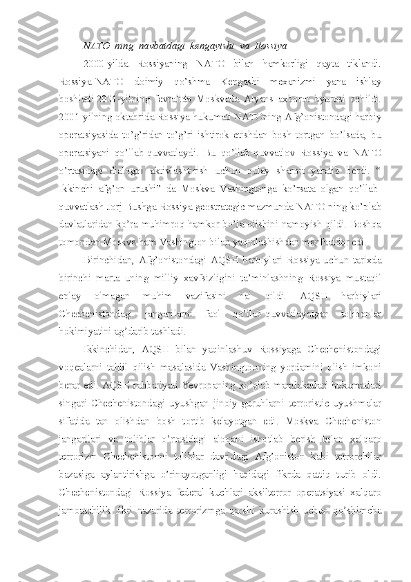 NATO  ning  navbatdagi  kengayishi  va  Rossiya
2000-yilda   Rossiyaning   NATO   bilan   hamkorligi   qayta   tiklandi.
Rossiya-NATO   doimiy   qo’shma   Kengashi   mexanizmi   yana   ishlay
boshladi.2001-yilning   fevralida   Moskvada   Alyans   axborot   byurosi   ochildi.
2001-yilning oktabrida Rossiya hukumati NATOning Afg’onistondagi harbiy
operatsiyasida   to’g’ridan-to’g’ri   ishtirok   etishdan   bosh   tortgan   bo’lsada,   bu
operatsiyani   qo’llab-quvvatlaydi.   Bu   qo’llab-quvvatlov   Rossiya   va   NATO
o’rtasidagi   dialogni   aktivlashtirish   uchun   qulay   sharoit   yaratib   berdi.   “
Ikkinchi   afg’on   urushi”   da   Moskva   Vashingtonga   ko’rsata   olgan   qo’llab-
quvvatlash Jorj Bushga Rossiya geostrategic mazmunda NATO ning ko’plab
davlatlaridan ko’ra muhimroq hamkor bo’la olishini namoyish qildi. Boshqa
tomondan Moskva ham Vashington bilan yaqinlashishdan manfaatdor edi. 
Birinchidan,   Afg’onistondagi   AQSH   harbiylari   Rossiya   uchun   tarixda
birinchi   marta   uning   milliy   xavfsizligini   ta’minlashning   Rossiya   mustaqil
eplay   olmagan   muhim   vazifasini   hal   qildi.   AQSH   harbiylari
Chechenistondagi   jangarilarni   faol   qo’llab-quvvatlayotgan   tolibonlar
hokimiyatini ag’darib tashladi. 
Ikkinchidan,   AQSH   bilan   yaqinlashuv   Rossiyaga   Chechenistondagi
voqealarni   tahlil   qilish   masalasida   Vashingtonning   yordamini   olish   imkoni
berar edi. AQSH rahbariyati Yevropaning ko’plab mamlakatlari hukumatlari
singari   Chechenistondagi   uyushgan   jinoiy   guruhlarni   terroristic   uyushmalar
sifatida   tan   olishdan   bosh   tortib   kelayotgan   edi.   Moskva   Checheniston
jangarilari   va   toliblar   o’rtasidagi   aloqani   isbotlab   berish   bilan   xalqaro
terrorizm   Chechenistonni   toliblar   davridagi   Afg’oniston   kabi   terrorchilar
bazasiga   aylantirishga   o’rinayotganligi   haqidagi   fikrda   qattiq   turib   oldi.
Chechenistondagi   Rossiya   federal   kuchlari   aksilterror   operatsiyasi   xalqaro
jamoatchilik   fikri   nazarida   terrorizmga   qarshi   kurashish   uchun   qo’shimcha 