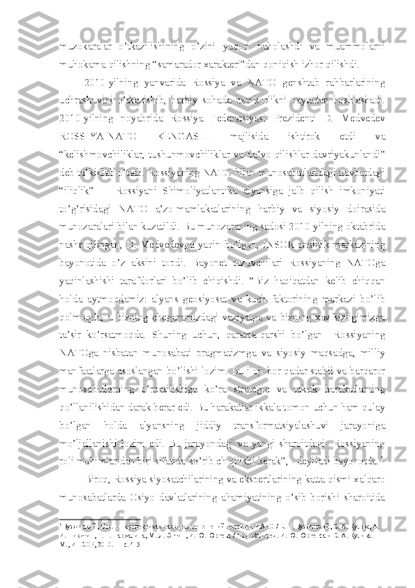 muzokaralar   o’tkazilishining   o’zini   yuqori   baholashdi   va   muammolarni
muhokama qilishning “samarador xarakteri”dan qoniqish izhor qilishdi.
2010-yilning   yanvarida   Rossiya   va   NATO   genshtab   rahbarlarining
uchrashuvini   o’tkazishib,   harbiy   sohada   hamkorlikni   qaytadan   boshlashadi.
2010-yilning   noyabrida   Rossiya   Federatsiyasi   Prezidenti   D.   Medvedev
ROSSIYA-NATO   KENGASHI   majlisida   ishtirok   etdi   va
“kelishmovchiliklar,  tushunmovchiliklar  va  da’vo  qilishlar  davriyakunlandi”
deb ta’kidlab o’tadi. Rossiyaning NATO bilan munosabatlaridagi navbatdagi
“iliqlik”   -     Rossiyani   Shimoliyatlantika   alyansiga   jalb   qilish   imkoniyati
to’g’risidagi   NATO   a’zo-mamlakatlarining   harbiy   va   siyosiy   doirasida
munozaralari bilan kuzatildi. Bu munozaraning sadosi 2010-yilning oktabrida
nashr   qilingan,  D.  Medvedevga  yaqin  bo’lgan,  INSOR  analitik  markazining
bayonotida   o’z   aksini   topdi.   Bayonet   tuzuvchilari   Rossiyaning   NATOga
yaqinlashishi   tarafdorlari   bo’lib   chiqishdi.   “Biz   haqiqatdan   kelib   chiqqan
holda   aytmoqdamiz:   alyans   geosiyosat   va   kuch   faktorining   markazi   bo’lib
qolmoqda,   u   bizning   chegaramizdagi   vaziyatga   va   bizning   xavfsizligimizga
ta’sir   ko’rsatmoqda.   Shuning   uchun,   qarama-qarshi   bo’lgan     Rossiyaning
NATOga   nisbatan   munosabati   pragmatizmga   va   siyosiy   maqsadga,   milliy
manfaatlarga asoslangan bo’lishi lozim. Bu iloji bor qadar stabil va barqaror
munosabatlarning   o’rnatilishiga   ko’ra   strategic   va   taktik   harakatlarning
qo’llanilishidan darak berar edi. Bu harakatlar ikkala tomon uchun ham qulay
bo’lgan   holda   alyansning   jiddiy   transformatsiyalashuvi   jarayoniga
mo’ljallanishi   lozim   edi.   Bu   jarayondagi   va   yangi   sharoitdagi     Rossiyaning
roli muhimlaridan biri sifatida ko’rib chiqilishi kerak”, - deyiladi bayonotda. 1
Biroq, Rossiya siyosatchilarining va ekspertlarining katta qismi xalqaro
munosabatlarda   Osiyo   davlatlarining   ahamiyatining   o’sib   borishi   sharoitida
1
 Бужинский, Е.П. О перспективах развития отношений России и НАТО / Е. П. Бужинский, С. А. Кулик, А. 
И. Никитин, Т. Г. Пархалина, М. Л. Энтин, И. Ю. Юргенс / Под общ. ред. И. Ю. Юргенса и С. А. Кулика. – 
М., ИНСОР, 2010. —  c . 4-5 