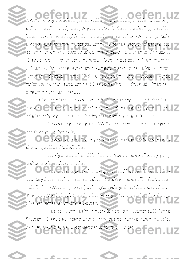 NATO   Rossiya   xavfsizligini   mustahkam   ta’minlashiga   qodir   emasligiga
e’tibor   qaratib,   Rossiyaning   Alyansga   a’zo   bo’lishi   mumkinligiga   shubha
bilan qarashdi. Shuningdek,  ular  tomonidan  Rossiyaning  NATOda  gipotetik
a’zoligi   Rossiya-Xitoy   munosabatlarining   keskinlashuvining   o’sishiga   olib
kelishi mumkinligi borasidagi ta’kidlari yangraydi.   Shu bilan bog’liq tarzda
Rossiya   NATO   bilan   teng   ravishda   o’zaro   harakatda   bo’lishi   mumkin
bo’lgan   xavfsizlikning   yangi   arxitekturasini   tashkil   qilish   afzal   ko’rindi.
Umuman   olganda,   hatto   INSOR   ekspertlari   ham   “hozirgi   kunda
ittifoqdoshlik   munosabatlarining   (Rossiya   va   NATO   o’rtasida)   o’rnatilishi
dargumonligini” tan olishadi.
Ba’zi   holatlarda   Rossiya   va   NATO   o’rtasidagi   ittifoqdoshchilikni
tuzishga   olib   kelishi   mumkin   bo’lgan,   ular   o’rtasidagi   dialog   shartlarini
belgilab qo’yishga urunishadi. Bunday shartlarga quyidagilar kiritiladi:
- Rossiyaning   roziligisiz   NATOning   sharq   tomon   kengayib
borishiga yo’l qo’ymaslik;
- Rossiya   va   NATOning   yaqinlashishi   masalasi   bo’yicha   maxsus
ekspert guruhlarini tashkil qilish;
- Rossiya tomonidan taklif qilingan, Yevropa xavfsizligining yangi
arxitekturasini muhokama qilish;
- Yevropa   chegaralaridan   tashqarida   tinchlikparvarlik   va   boshqa
operatsiyalarni   amalga   oshirish   uchun   Kollektiv     xavfsizlik   shartnomasi
tashkiloti – NATOning tezkor javob qaytaruvchi yirik qo’shma korpusini va
Yevropa qit’asida harakat qilish  uchun Rossiya-Yevropa ittifoqining shunga
o’xshash harbiy kontingentini yaratish;
- Raketa hujumi xavfini birgalikda baholash va Amerika Qo’shma
Shtatlari,   Rossiya   va   Yevropa   ittifoqining   raketa   hjumiga   qarshi   mudofaa
tizimini ishlab chiqish va  kengaytirishda hamkorlik qilish; 