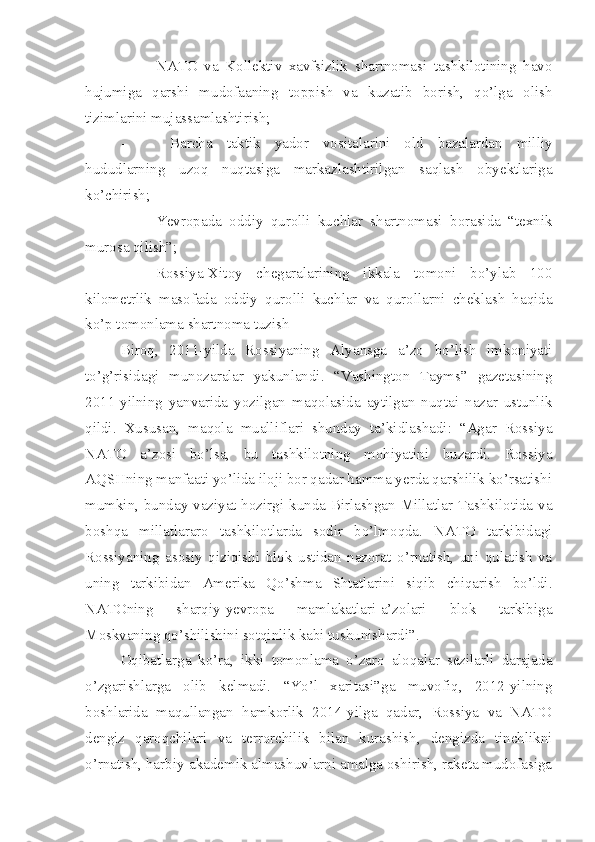 - NATO   va   Kollektiv   xavfsizlik   shartnomasi   tashkilotining   havo
hujumiga   qarshi   mudofaaning   toppish   va   kuzatib   borish,   qo’lga   olish
tizimlarini mujassamlashtirish;
-   Barcha   taktik   yador   vositalarini   old   bazalardan   milliy
hududlarning   uzoq   nuqtasiga   markazlashtirilgan   saqlash   obyektlariga
ko’chirish;
- Yevropada   oddiy   qurolli   kuchlar   shartnomasi   borasida   “texnik
murosa qilish”;
- Rossiya-Xitoy   chegaralarining   ikkala   tomoni   bo’ylab   100
kilometrlik   masofada   oddiy   qurolli   kuchlar   va   qurollarni   cheklash   haqida
ko’p tomonlama shartnoma tuzish
Biroq,   2011-yilda   Rossiyaning   Alyansga   a’zo   bo’lish   imkoniyati
to’g’risidagi   munozaralar   yakunlandi.   “Vashington   Tayms”   gazetasining
2011-yilning   yanvarida   yozilgan   maqolasida   aytilgan   nuqtai   nazar   ustunlik
qildi.   Xususan,   maqola   mualliflari   shunday   ta’kidlashadi:   “Agar   Rossiya
NATO   a’zosi   bo’lsa,   bu   tashkilotning   mohiyatini   buzardi.   Rossiya
AQSHning manfaati yo’lida iloji bor qadar hamma yerda qarshilik ko’rsatishi
mumkin, bunday vaziyat hozirgi kunda Birlashgan Millatlar Tashkilotida va
boshqa   millatlararo   tashkilotlarda   sodir   bo’lmoqda.   NATO   tarkibidagi
Rossiyaning   asosiy   qiziqishi   blok   ustidan   nazorat   o’rnatish,   uni   qulatish   va
uning   tarkibidan   Amerika   Qo’shma   Shtatlarini   siqib   chiqarish   bo’ldi.
NATOning   sharqiy-yevropa   mamlakatlari-a’zolari   blok   tarkibiga
Moskvaning qo’shilishini sotqinlik kabi tushunishardi”. 
Oqibatlarga   ko’ra,   ikki   tomonlama   o’zaro   aloqalar   sezilarli   darajada
o’zgarishlarga   olib   kelmadi.   “Yo’l   xaritasi”ga   muvofiq,   2012-yilning
boshlarida   maqullangan   hamkorlik   2014-yilga   qadar,   Rossiya   va   NATO
dengiz   qaroqchilari   va   terrorchilik   bilan   kurashish,   dengizda   tinchlikni
o’rnatish, harbiy-akademik almashuvlarni amalga oshirish, raketa mudofasiga 