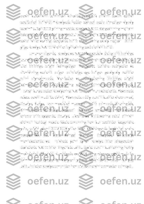 qarshi   kurashishni   ta’minlash   sohasida   hamkorlik   qilishni   davom   ettirish
tarafdorlari   bo’lishdi.   “Rossiyada   haddan   tashqari   qattiq   o’rnatilgan   siyosiy
taqvim” tufayli 2012-yilning martida Rossiya-NATO Kengashi ning majlisini
bekor qilish to’g’risidagi qarori qabul qilindi. Majlis 2012-yilning dekabrida
tashqi  ishlar vazirligi darajasida  bo’lib  o’tadi. Uning  asosiy natijasi –  2013-
yilga Rossiya-NATO ishchilar loyihasining tasdiqlanishi bo’ldi.
Umuman olganda, Rossiya va NATO konstruktiv dialog olib borishga
urunmoqda,   biroq   ularning   munosabatlarida   ishonch   muhiti   yo’q   va   amalda
ular   bir-biriga   to’g’ri   kelmaydigan   manfaatlar,   turlicha   qadriyatlar   va
o’tmishning   saqlanib   qolgan   qoliplariga   ega   bo’lgan   geosiyosiy   raqiblar
rolini   o’ynashmoqda.   Manfaatlar   va   qadriyatlarning   bir-biriga   to’g’ri
kelmasligi,   o’zaro   ziddiyatlarning   saqlanib   qolinishiga   olib   kelmoqda.
Hozirgi   kunga   qadar   Rossiyaning   NATO   bilan   munosabatlarida   Yevropada
raketa  qarshi  mudofaa  tizimi,  Yevropada oddiy qurolli  kuchlar shartnomasi,
Gruziya,   Suriya,   Eron   masalalari   muammoli   bo’lib   qolmoqda.   Shuningdek,
Shimoliyatlantika   blokiga   Mustaqil   Davlatlar   Hamdo’stligi   mamlakatlari
aniqroq   qilib   aytganda,   Gruziya,   Ukraina   va   Moldovaning   qabul   qilinishi
ehtimoli   haqidagi   masala   ikkala   tomonning   ham   kun   tartibidan   ketganicha
yo’q,   to’g’ri   ularni   2007-2008-yillar   bilan   solishtirganda   keskinligi   ancha
pasaygandek   edi,   biroq   so’nggi   kunlarda   Gruziyada,   Boltiqbo’yi
mamlakatlarida   va     Polshada   ya’ni   aynan   Rossiya   bilan   chegaradosh
davlatlarda  NATO bilan birgalikda  ushbu  davlat  qurolli  kuchlarining  harbiy
mashqlarini o’tkazishi, Ruminiyada esa AQSHning raketaga qarshi mudofaa
tizimini   yaratilayotganligi   vaziyatni   yanada   keskinlashtirmoqda.   Tabiiyki,
ushbu holatlar Rossiya tomonidan ham o’z rezonansini topmasdan qolmaydi. 