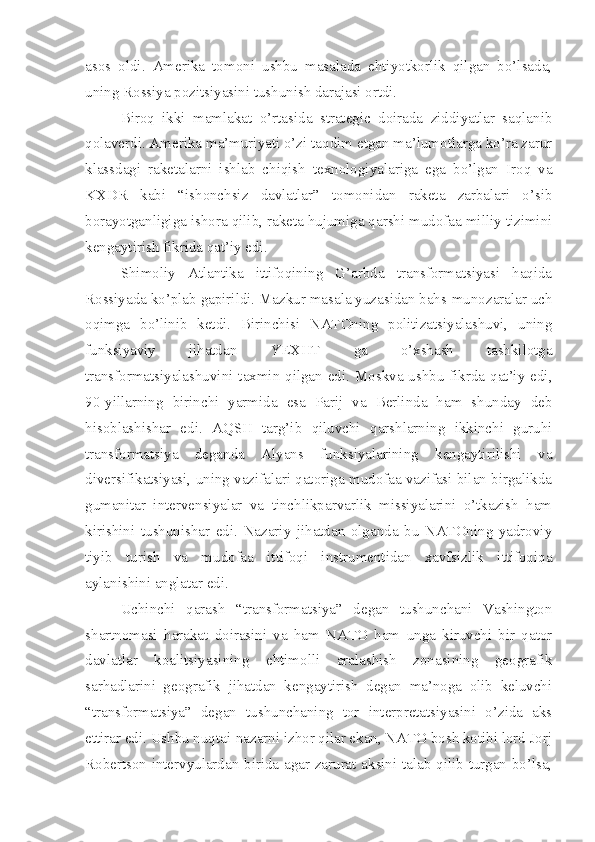 asos   oldi.   Amerika   tomoni   ushbu   masalada   ehtiyotkorlik   qilgan   bo’lsada,
uning Rossiya pozitsiyasini tushunish darajasi ortdi. 
Biroq   ikki   mamlakat   o’rtasida   strategic   doirada   ziddiyatlar   saqlanib
qolaverdi. Amerika ma’muriyati o’zi taqdim etgan ma’lumotlarga ko’ra zarur
klassdagi   raketalarni   ishlab   chiqish   texnologiyalariga   ega   bo’lgan   Iroq   va
KXDR   kabi   “ishonchsiz   davlatlar”   tomonidan   raketa   zarbalari   o’sib
borayotganligiga ishora qilib, raketa hujumiga qarshi mudofaa milliy tizimini
kengaytirish fikrida qat’iy edi. 
Shimoliy   Atlantika   ittifoqining   G’arbda   transformatsiyasi   haqida
Rossiyada ko’plab gapirildi. Mazkur masala yuzasidan bahs-munozaralar uch
oqimga   bo’linib   ketdi.   Birinchisi   NATOning   politizatsiyalashuvi,   uning
funksiyaviy   jihatdan   YEXHT   ga   o’xshash   tashkilotga
transformatsiyalashuvini taxmin qilgan edi. Moskva ushbu fikrda qat’iy edi,
90-yillarning   birinchi   yarmida   esa   Parij   va   Berlinda   ham   shunday   deb
hisoblashishar   edi.   AQSH   targ’ib   qiluvchi   qarshlarning   ikkinchi   guruhi
transformatsiya   deganda   Alyans   funksiyalarining   kengaytirilishi   va
diversifikatsiyasi, uning vazifalari qatoriga mudofaa vazifasi bilan birgalikda
gumanitar   intervensiyalar   va   tinchlikparvarlik   missiyalarini   o’tkazish   ham
kirishini   tushunishar   edi.   Nazariy   jihatdan   olganda   bu   NATOning   yadroviy
tiyib   turish   va   mudofaa   ittifoqi   instrumentidan   xavfsizlik   ittifoqiqa
aylanishini anglatar edi. 
Uchinchi   qarash   “transformatsiya”   degan   tushunchani   Vashington
shartnomasi   harakat   doirasini   va   ham   NATO   ham   unga   kiruvchi   bir   qator
davlatlar   koalitsiyasining   ehtimolli   aralashish   zonasining   geografik
sarhadlarini   geografik   jihatdan   kengaytirish   degan   ma’noga   olib   keluvchi
“transformatsiya”   degan   tushunchaning   tor   interpretatsiyasini   o’zida   aks
ettirar edi. Ushbu nuqtai-nazarni izhor qilar ekan, NATO bosh kotibi lord Jorj
Robertson intervyulardan birida agar zarurat aksini talab qilib turgan bo’lsa, 