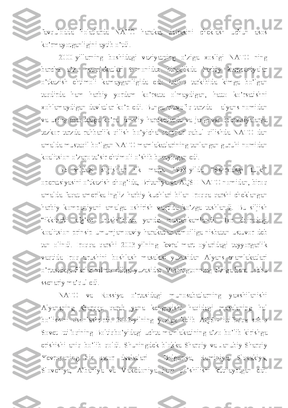 favqulodda   holatlarda   NATO   harakat   doirasini   cheklash   uchun   asos
ko’rmayotganligini aytib o’tdi. 
2000-yillarning   boshidagi   vaziyatning   o’ziga   xosligi   NATO   ning
barcha   a’zo   mamlakatlari   tomonidan   birgalikda   harbiy   kompaniyalar
o’tkazish   ehtimoli   kamayganligida   edi:   ittifoq   tarkibida   kimga   bo’lgan
taqdirda   ham   harbiy   yordam   ko’rsata   olmaydigan,   hatto   ko’rsatishni
xohlamaydigan  davlatlar  ko’p   edi.   Bunga  muvofiq   tarzda   –  alyans  nomidan
va   uning   mandatiga   ko’ra     amaliy   harakatlarda   va   jangovar   operatsiyalarga
tezkor   tarzda   rahbarlik   qilish   bo’yicha   qarorlar   qabul   qilishda   NATO   dan
amalda mustaqil bo’lgan NATO mamlakatlarining tanlangan guruhi nomidan
koalitsion o’zaro ta’sir ehtimoli o’shib borayotgan edi. 
Bu   xildagi   siljishlar   ilk   marta   1998-yilda   “Sahrodagi   tulki”
operatsiyasini o’tkazish chog’ida, Britaniya va AQSH NATO nomidan, biroq
amalda   faqat   amerika-ingliz   harbiy   kuchlari   bilan   Iroqqa   qarshi   cheklangan
harbiy   kompaniyani   amalga   oshirish   vaqtida   ko’zga   tashlandi.   Bu   siljish
“ikkinchi   afg’on   urushi”bilan   yanda   mustahkamlandi.   Tor   doiradagi
koalitsion   prinsip   umumjamoaviy   harakatlar   tamoiliga   nisbatan   ustuvor   deb
tan   olindi.   Iroqqa   qarshi   2003-yilning   fevral-mart   oylaridagi   tayyorgarlik
vaqtida   Iroq   urushini   boshlash   masalasi   yuzasidan   Alyans   mamlakatlari
o’rtasidagi fikrlar xilma-xilligi yuzasidan Vashingtonning o’ziga ham ushbu
ssenariy ma’qul edi. 
NATO   va   Rossiya   o’rtasidagi   munosabatlarning   yaxshilanishi
Alyansning   sharqqa   qarab   yana   kengayishi   haqidagi   masalaning   hal
bo’lishini   osonlashtirdi.   2002-yilning   yoziga   kelib   AQSH   ittifoqqa   sobiq
Sovet   Ittifoqining   Boltiqbo’yidagi   uchta   mamlakatining   a’zo   bo’lib   kirishga
erishishi   aniq   bo’lib   qoldi.   Shuningdek   blokka   Sharqiy   va   Janubiy-Sharqiy
Yevropaning   bir   qator   davlatlari   –   Bolgariya,   Ruminiya,   Slovakiya,
Sloveniya,   Albaniya   va   Makedoniya   ham   qo’shilishi   kutilayotgan   edi. 