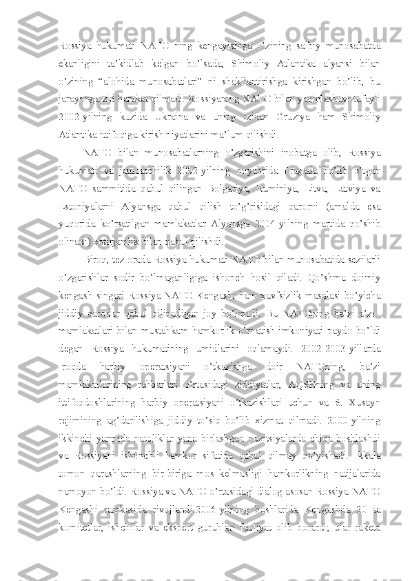 Rossiya   hukumati   NATO   ning   kengayishiga   o’zining   salbiy   munosabatda
ekanligini   ta’kidlab   kelgan   bo’lsada,   Shimoliy   Atlantika   alyansi   bilan
o’zining   “alohida   munosabatlari”   ni   shakllantirishga   kirishgan   bo’lib,   bu
jarayonga zid harakat qilmadi. Rossiyaning NATO bilan yaqinlashuvi tufayli
2002-yilning   kuzida   Ukraina   va   uning   izidan   Gruziya   ham   Shimoliy
Atlantika ittifoqiga kirish niyatlarini ma’lum qilishdi.    
NATO   bilan   munosabatlarning   o’zgarishini   inobatga   olib,   Rossiya
hukumati   va   jamoatchilik   2002-yilning   noyabrida   Pragada   bo’lib   o’tgan
NATO   sammitida   qabul   qilingan   Bolgariya,   Ruminiya,   Litva,   Latviya   va
Estoniyalarni   Alyansga   qabul   qilish   to’g’risidagi   qarorni   (amalda   esa
yuqorida   ko’rsatilgan   mamlakatlar   Alyansga   2004-yilning   martida   qo’shib
olinadi) xotirjamlik bilan qabul qilishdi.
Biroq, tez orada Rossiya hukumati NATO bilan munosabatida sezilarli
o’zgarishlar   sodir   bo’lmaganligiga   ishonch   hosil   qiladi.   Qo’shma   doimiy
kengash   singari   Rossiya-NATO   Kengashi   ham   xavfsizlik   masalasi   bo’yicha
jiddiy   qarorlar   qabul   qilinadigan   joy   bo’lmadi.   Bu   NATOning   ba’zi   a’zo-
mamlakatlari  bilan  mustahkam  hamkorlik  o’rnatish  imkoniyati  paydo  bo’ldi
degan   Rossiya   hukumatining   umidlarini   oqlamaydi.   2002-2003-yillarda
Iroqda   harbiy   operatsiyani   o’tkazishga   doir   NATOning,   ba’zi
mamlakatlarining   rahbarlari   o’rtasidagi   ziddiyatlar,   AQSHning   va   uning
ittifoqdoshlarining   harbiy   operatsiyani   o’tkazishlari   uchun   va   S.   Xusayn
rejimining   ag’darilishiga   jiddiy   to’siq   bo’lib   xizmat   qilmadi.   2000-yilning
ikkinchi   yarmida   natoliklar   yana   birlashgan   pozitsiyalarda   chiqa   boshlashdi
va   Rossiyani   ishonchli   hamkor   sifatida   qabul   qilmay   qo’yishadi.   Ikkala
tomon   qarashlarning   bir-biriga   mos   kelmasligi   hamkorlikning   natijalarida
namoyon bo’ldi. Rossiya va NATO o’rtasidagi dialog asosan Rossiya-NATO
Kengashi   ramkasida   rivojlandi.2006-yilning   boshlarida   Kengashda   20   ta
komitetlar,   ishchilar   va   ekspert   guruhlari   faoliyat   olib   borardi;   ular   raketa 