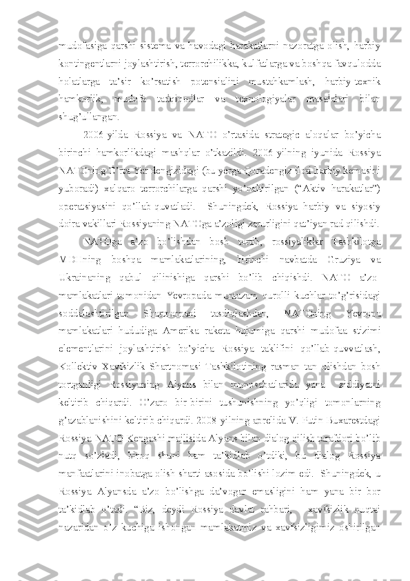 mudofasiga   qarshi   sistema   va   havodagi   harakatlarni   nazoratga   olish,   harbiy
kontingentlarni joylashtirish, terrorchilikka, kulfatlarga va boshqa favqulodda
holatlarga   ta’sir   ko’rsatish   potensialini   mustahkamlash,   harbiy-texnik
hamkorlik,   mudofa   tadqiqodlar   va   texnologiyalar   masalalari   bilan
shug’ullangan. 
2006-yilda   Rossiya   va   NATO   o’rtasida   strategic   aloqalar   bo’yicha
birinchi   hamkorlikdagi   mashqlar   o’tkazildi.   2006-yilning   iyunida   Rossiya
NATOning O’rta Yer dengizidagi (bu yerga Qoradengiz floti harbiy kemasini
yuboradi)   xalqaro   terrorchilarga   qarshi   yo’naltirilgan   (“Aktiv   harakatlar”)
operatsiyasini   qo’llab-quvatladi.     Shuningdek,   Rossiya   harbiy   va   siyosiy
doira vakillari Rossiyaning NATOga a’zoligi zarurligini qat’iyan rad qilishdi.
NATOga   a’zo   bo’lishdan   bosh   tortib,   rossiyaliklar   Tashkilotga
MDHning   boshqa   mamlakatlarining,   birinchi   navbatda   Gruziya   va
Ukrainaning   qabul   qilinishiga   qarshi   bo’lib   chiqishdi.   NATO   a’zo-
mamlakatlari   tomonidan   Yevropada   muntazam   qurolli   kuchlar   to’g’risidagi
soddalashtirilgan   Shartnomani   tasdiqlashdan,   NATOning   Yevropa
mamlakatlari   hududiga   Amerika   raketa   hujumiga   qarshi   mudofaa   stizimi
elementlarini   joylashtirish   bo’yicha   Rossiya   taklifini   qo’llab-quvvatlash,
Kollektiv   Xavfsizlik   Shartnomasi   Tashkiloti ning   rasman   tan   olishdan   bosh
tortganligi   Rossiyaning   Alyans   bilan   munosabatlarida   yana     ziddiyatni
keltirib   chiqardi.   O’zaro   bir-birini   tushunishning   yo’qligi   tomonlarning
g’azablanishini keltirib chiqardi. 2008-yilning aprelida V. Putin Buxarestdagi
Rossiya-NATO Kengashi majlisida Alyans bilan dialog qilish tarafdori bo’lib
nutq   so’zladi,   biroq   shuni   ham   ta’kidlab   o’tdiki,   bu   dialog   Rossiya
manfaatlarini inobatga olish sharti asosida bo’lishi lozim edi.  Shuningdek, u
Rossiya   Alyansda   a’zo   bo’lishga   da’vogar   emasligini   ham   yana   bir   bor
ta’kidlab   o’tadi.   “Biz,   deydi   Rossiya   davlat   rahbari,   -   xavfsizlik   nuqtai
nazaridan   o’z   kuchiga   ishongan   mamlakatmiz   va   xavfsizligimiz   oshirilgan 