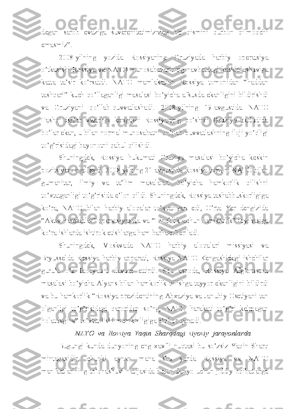 degan   sarob   evaziga   suverenitetimizning   bir   qismini   qurbon   qilmoqchi
emasmiz”. 
2008-yilning   yozida   Rossiyaning   Gruziyada   harbiy   operatsiya
o’tkazishi Rossiya va NATO munosabatlarining navbatdagi keskinlashuviga
katta   ta’sir   ko’rsatdi.   NATO   mamlakatlari   Rossiya   tomonidan   “haddan
tashqari”  kuch  qo’llaganligi  masalasi  bo’yicha  afsusda  ekanligini  bildirishdi
va   Gruziyani   qo’llab-quvvatlashadi.   2008-yilning   19-avgustida   NATO
Tashqi   ishlar   vazirligi   kengashi   Rossiyaning   qo’shini   Gruziya   hududida
bo’lar ekan, u bilan normal munosabatni qo’llab-quvvatlashning iloji yo’qligi
to’g’risidagi bayonotni qabul qilishdi. 
Shuningdek,   Rossiya   hukumati   Gruziya   masalasi   bo’yicha   keskin
pozitsiyani egallaydi. 2008-yilning 21-avgustida Rossiya tomoni NATO bilan
gumanitar,   ilmiy   va   ta’lim   masalalari   bo’yicha   hamkorlik   qilishni
to’xtatganligi to’g’risida e’lon qildi. Shuningdek, Rossiya tashabbuskorligiga
ko’ra,   NATO   bilan   harbiy   aloqalar   to’xtatilgan   edi,   O’rta   Yer   dengizida
“Aktiv harakatlar” operatsiyasida va “Tinchlik uchun hamkorlik” loyihasiga
ko’ra ishlarda ishtirok etishlarga ham barham beriladi. 
Shuningdek,   Moskvada   NATO   harbiy   aloqalari   missiyasi   va
Bryusselda   Rossiya   harbiy   apparati,   Rossiya-NATO   Kengashidagi   ishchilar
guruhi   o’z   faoliyatini   davom   ettirdi.   Shu   asnoda,   Rossiya   Afg’oniston
masalasi bo’yicha Alyans bilan hamkorlik qilishga tayyor ekanligini bildirdi
va bu hamkorlik “Rossiya prezidentining Abxaziya va Janubiy Osetiyani tan
olganligi   to’g’risidagi   qaroridan   so’ng,   NATO   harakati   to’g’ri   kelmagan
holatdagina” to’xtatilishi mumkinligiga e’tibor qaratdi. 
NATO  va  Rossiya  Yaqin  Sharqdagi  siyosiy  jarayonlarda
Bugungi   kunda   dunyoning   eng   xavfli   nuqtasi   bu   so’zsiz   Yaqin   Sharq
mintaqasidir,   chunki   aynan   mana   shu   yerda   Rossiya   va   NATO
manfaatlarining to’qnashuvi natijasida butun dunyo uchun jiddiy oqibatlarga 