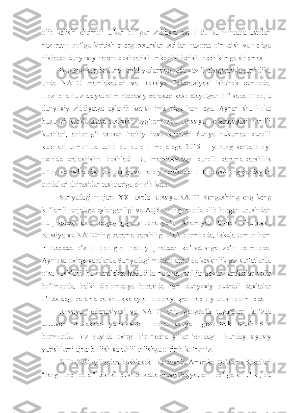 olib   kelishi   ehtimoli   ulkan   bo’lgan   ziddiyat   avj   oldi.   Bu   mintaqa   ustidan
nazoratni   qo’lga   kiritish   energoresurslar   ustidan   nazorat   o’rnatish   va   neftga
nisbatan dunyoviy narxni boshqarish imkonini berishi hech kimga sir emas. 
Bugungi kunda dunyo ziddiyatlarning juda xavfli chegarasida turibdiki,
unda   NATO   mamlakatlari   va   Rossiya   Federatsiyasi   ishtirok   etmoqda.
Hozircha bu ziddiyatlar mintaqaviy xarakter kasb etayotgan bo’lsada biroq, u
dunyoviy   ziddiyatga   aylanib   ketish   imkoniga   ham   ega.   Aynan   shu   holat
bugungi   kunda   katta   tashvish   uyg’otmoqda.   Rossiya   Federatsiyasi   qurolli
kuchlari,   aniqrog’i   asosan   harbiy   havo   kuchlari   Suriya   hukumati   qurolli
kuchlari   tomonida   turib   bu   qurolli   mojaroga   2015   –   yilning   sentabr   oyi
oxirida   aralashishni   boshladi.   Bu   mamlakatdagi   qurolli   qarama-qarshilik
uning sarhadlaridan tashqariga va harbiy harakatlar olib borishning qandaydir
qoidalari doirasidan tashqariga chiqib ketdi. 
Suriyadagi   mojaro   XXI   asrda   Rossiya-NATO   Kengashiing   eng   keng
ko’lamli janjaliga aylanganligi va AQSH ning Iroqda olib borgan urushidan
bu   jihatdan   uzib   ketganligiga   shubha   yo’q.   Ahamiyatli   tomoni   shundaki,
Rossiya va NATOning qarama-qarshiligi o’sib bormoqda, ikkala tomon ham
mintaqada   o’zini   borligini   harbiy   jihatdan   ko’rsatishga   zo’r   bermoqda.
Ayniqsa oxirgi vaqtlarda Suriyadagi mojaro atrofida keskinlik tez sur’atlarda
o’sa  boshladi,  bu   mamlakat   hududida   nafaqat  faol  jangovar  harakatlar  sodir
bo’lmoqda,   balki   diplomatiya   borasida   ham   dunyoviy   qudratli   davlatlar
o’rtasidagi qarama-qarshilikka aylanib borayotgan haqiqiy urush bormoqda. 
Rossiya   Federatsiyasi   va   NATO   aniq   geografik   tugunlarni   ko’zda
tututvchi   murakkab   yurishlardan   iborat   seriyali   geopolitik   urush   olib
bormoqda.   Biz   quyida   oxirgi   bir   necha   yillar   ichidagi     bunday   siyosiy
yurishlarni ajratib olish va tahlil qilishga o’rinib ko’ramiz.
2010-2011-yillardan boshlasak. Bu davrda Amerika Qo’shma Shtatlari
“rangli inqiloblar” tashkil etishda katta muvaffaqiyatlarni qo’lga kiritdiki, bu 