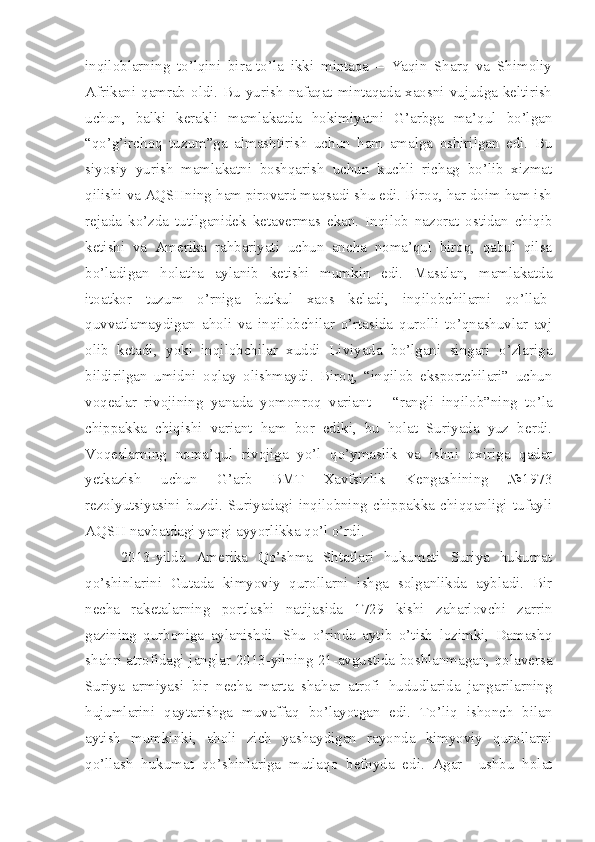 inqiloblarning   to’lqini   bira-to’la   ikki   mintaqa   –   Yaqin   Sharq   va   Shimoliy
Afrikani qamrab oldi. Bu yurish nafaqat mintaqada xaosni vujudga keltirish
uchun,   balki   kerakli   mamlakatda   hokimiyatni   G’arbga   ma’qul   bo’lgan
“qo’g’irchoq   tuzum”ga   almashtirish   uchun   ham   amalga   oshirilgan   edi.   Bu
siyosiy   yurish   mamlakatni   boshqarish   uchun   kuchli   richag   bo’lib   xizmat
qilishi va AQSHning ham pirovard maqsadi shu edi. Biroq, har doim ham ish
rejada   ko’zda   tutilganidek   ketavermas   ekan.   Inqilob   nazorat   ostidan   chiqib
ketishi   va   Amerika   rahbariyati   uchun   ancha   noma’qul   biroq,   qabul   qilsa
bo’ladigan   holatha   aylanib   ketishi   mumkin   edi.   Masalan,   mamlakatda
itoatkor   tuzum   o’rniga   butkul   xaos   keladi,   inqilobchilarni   qo’llab-
quvvatlamaydigan   aholi   va   inqilobchilar   o’rtasida   qurolli   to’qnashuvlar   avj
olib   ketadi,   yoki   inqilobchilar   xuddi   Liviyada   bo’lgani   singari   o’zlariga
bildirilgan   umidni   oqlay   olishmaydi.   Biroq,   “inqilob   eksportchilari”   uchun
voqealar   rivojining   yanada   yomonroq   variant   –   “rangli   inqilob”ning   to’la
chippakka   chiqishi   variant   ham   bor   ediki,   bu   holat   Suriyada   yuz   berdi.
Voqealarning   noma’qul   rivojiga   yo’l   qo’ymaslik   va   ishni   oxiriga   qadar
yetkazish   uchun   G’arb   BMT   Xavfsizlik   Kengashining   №1973
rezolyutsiyasini   buzdi.   Suriyadagi   inqilobning   chippakka   chiqqanligi   tufayli
AQSH navbatdagi yangi ayyorlikka qo’l o’rdi. 
2013-yilda   Amerika   Qo’shma   Shtatlari   hukumati   Suriya   hukumat
qo’shinlarini   Gutada   kimyoviy   qurollarni   ishga   solganlikda   aybladi.   Bir
necha   raketalarning   portlashi   natijasida   1729   kishi   zaharlovchi   zarrin
gazining   qurboniga   aylanishdi.   Shu   o’rinda   aytib   o’tish   lozimki,   Damashq
shahri atrofidagi janglar 2013-yilning 21-avgustida boshlanmagan, qolaversa
Suriya   armiyasi   bir   necha   marta   shahar   atrofi   hududlarida   jangarilarning
hujumlarini   qaytarishga   muvaffaq   bo’layotgan   edi.   To’liq   ishonch   bilan
aytish   mumkinki,   aholi   zich   yashaydigan   rayonda   kimyoviy   qurollarni
qo’llash   hukumat   qo’shinlariga   mutlaqo   befoyda   edi.   Agar     ushbu   holat 