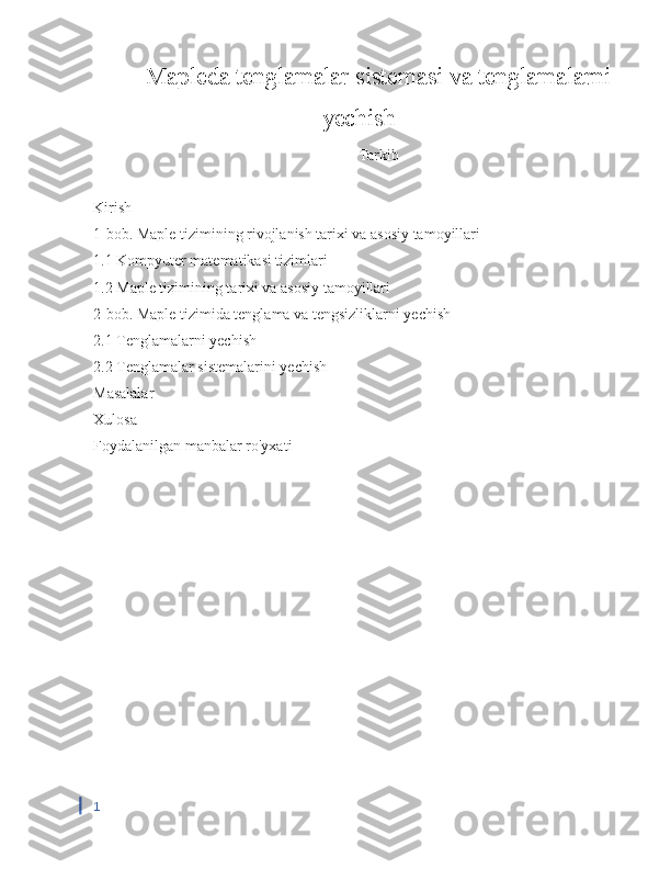 Mapleda tenglamalar sistemasi va tenglamalarni
yechish 
Tarkib
Kirish
1-bob. Maple tizimining rivojlanish tarixi va asosiy tamoyillari
1.1 Kompyuter matematikasi tizimlari
1.2 Maple tizimining tarixi va asosiy tamoyillari
2-bob. Maple tizimida tenglama va tengsizliklarni yechish
2.1 Tenglamalarni yechish
2.2 Tenglamalar sistemalarini yechish
Masalalar 
Xulosa
Foydalanilgan manbalar ro'yxati
1 