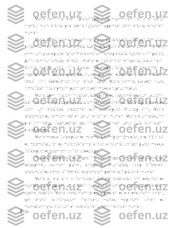 Maple   tizimining   ishchi   oynalari   (varaqlari)   muammolarni   hal   qilish   uchun
interfaol   muhit   sifatida   yoki   texnik   hujjatlarni   tayyorlash   tizimi   sifatida   ishlatilishi
mumkin.
Maple tizimi o'z imkoniyatlarining eng asosiy darajasida - berilgan formulalar
yordamida  hisob-kitoblar  uchun juda kuchli  kalkulyator  sifatida ishlatilishi  mumkin,
ammo uning asosiy afzalligi arifmetik amallarni ramziy shaklda bajarish qobiliyatidir,
ya'ni odam buni amalga oshiradi. . Kasrlar va ildizlar bilan ishlaganda, dastur hisob-
kitoblar   paytida   ularni   o'nlik   shaklga   o'tkazmaydi,   balki   kerakli   qisqartirish   va
o'zgartirishlarni   ustunga   aylantiradi,   bu   esa   yaxlitlash   xatolaridan   qochish   imkonini
beradi.   O'nli   ekvivalentlar   bilan   ishlash   uchun   Maple   tizimida   suzuvchi   nuqta
formatidagi ifoda qiymatini yaqinlashtiruvchi maxsus buyruq mavjud .
Maple tizimi ifodalarni ifodalash, kamaytirish va o'zgartirishning turli usullarini
taklif   etadi,   masalan,   algebraik   ifodalarni   soddalashtirish   va   faktorlarga   ajratish   va
ularni   turli   shakllarga   qisqartirish   kabi   operatsiyalar.   Shunday   qilib,   Maple
tenglamalar   va   tizimlarni   echish   uchun   ishlatilishi   mumkin.   Maple   shuningdek,   bir
yoki   bir   nechta   o'zgaruvchiga   ega   ifodalarni   baholash   uchun   juda   ko'p   kuchli
vositalarga ega.
Maple maxsus funktsiyalar va matematik doimiylarni (masalan, e va pi) biladi
va   matematika,   fan   va   muhandislikning   ko'plab   sohalarida   topilgan   yuzlab   maxsus
funktsiyalar va raqamlarni qo'llab-quvvatlaydi.
Dasturdan differensial  va integral  hisoblash,  chegaralarni  hisoblash,  ketma-ket
kengaytirish,   qatorlarni   yig'ish,   ko'paytirish,   shuningdek,   oddiy   differensial
tenglamalar va qisman differensial tenglamalarni yechishda foydalanish mumkin.
Maple-da   eng   ko'p   qo'llaniladigan   dasturiy   paketlardan   biri   vektorlar   va
matritsalar   bilan   ishlash   uchun   kuchli   buyruqlar   to'plamini   o'z   ichiga   olgan   chiziqli
algebra   paketidir.   Maple   operatorlarning   xos   qiymatlari   va   xos   vektorlarini   topishi,
egri   chiziqli   koordinatalarni   hisoblashi,   matritsa   me'yorlarini   topishi   va
matritsalarning ko'plab turli xil parchalanish turlarini hisoblashi mumkin.
10 