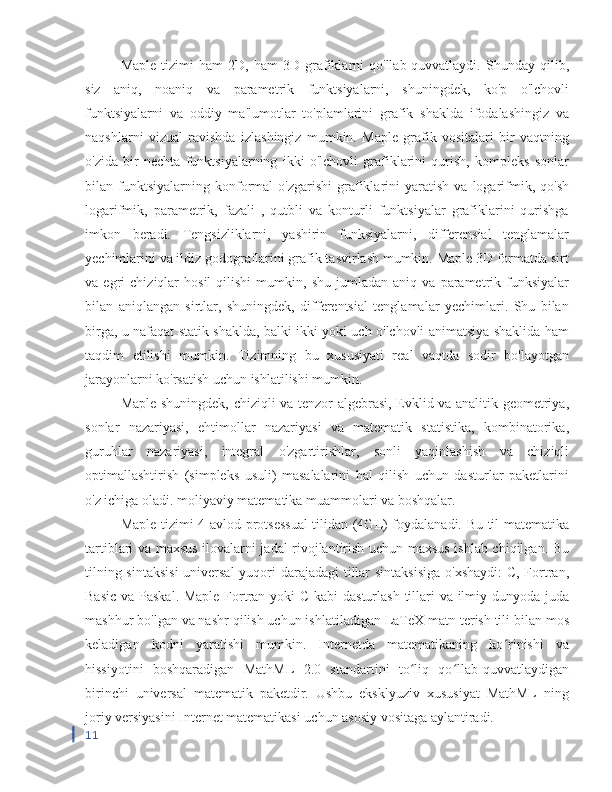 Maple   tizimi   ham   2D,  ham   3D   grafiklarni   qo'llab-quvvatlaydi.  Shunday   qilib,
siz   aniq,   noaniq   va   parametrik   funktsiyalarni,   shuningdek,   ko'p   o'lchovli
funktsiyalarni   va   oddiy   ma'lumotlar   to'plamlarini   grafik   shaklda   ifodalashingiz   va
naqshlarni   vizual   ravishda   izlashingiz   mumkin.   Maple   grafik   vositalari   bir   vaqtning
o'zida   bir   nechta   funktsiyalarning   ikki   o'lchovli   grafiklarini   qurish,   kompleks   sonlar
bilan  funktsiyalarning  konformal   o'zgarishi   grafiklarini   yaratish   va   logarifmik,  qo'sh
logarifmik,   parametrik,   fazali   ,   qutbli   va   konturli   funktsiyalar   grafiklarini   qurishga
imkon   beradi.   Tengsizliklarni,   yashirin   funksiyalarni,   differensial   tenglamalar
yechimlarini va ildiz godograflarini grafik tasvirlash mumkin. Maple 3D formatda sirt
va  egri   chiziqlar   hosil   qilishi   mumkin,   shu   jumladan   aniq   va   parametrik  funksiyalar
bilan   aniqlangan   sirtlar,   shuningdek,   differentsial   tenglamalar   yechimlari.   Shu   bilan
birga, u nafaqat statik shaklda, balki ikki yoki uch o'lchovli animatsiya shaklida ham
taqdim   etilishi   mumkin.   Tizimning   bu   xususiyati   real   vaqtda   sodir   bo'layotgan
jarayonlarni ko'rsatish uchun ishlatilishi mumkin.
Maple shuningdek, chiziqli va tenzor algebrasi, Evklid va analitik geometriya,
sonlar   nazariyasi,   ehtimollar   nazariyasi   va   matematik   statistika,   kombinatorika,
guruhlar   nazariyasi,   integral   o'zgartirishlar,   sonli   yaqinlashish   va   chiziqli
optimallashtirish   (simpleks   usuli)   masalalarini   hal   qilish   uchun   dasturlar   paketlarini
o'z ichiga oladi. moliyaviy matematika muammolari va boshqalar.
Maple tizimi 4-avlod protsessual  tilidan (4GL) foydalanadi. Bu til matematika
tartiblari va maxsus ilovalarni jadal rivojlantirish uchun maxsus ishlab chiqilgan. Bu
tilning sintaksisi  universal  yuqori darajadagi  tillar  sintaksisiga  o'xshaydi:  C, Fortran,
Basic va Paskal. Maple Fortran yoki  C kabi dasturlash tillari  va ilmiy dunyoda juda
mashhur bo'lgan va nashr qilish uchun ishlatiladigan LaTeX matn terish tili bilan mos
keladigan   kodni   yaratishi   mumkin.   Internetda   matematikaning   ko rinishi   vaʻ
hissiyotini   boshqaradigan   MathML   2.0   standartini   to liq   qo llab-quvvatlaydigan	
ʻ ʻ
birinchi   universal   matematik   paketdir.   Ushbu   eksklyuziv   xususiyat   MathML   ning
joriy versiyasini Internet matematikasi uchun asosiy vositaga aylantiradi.
11 