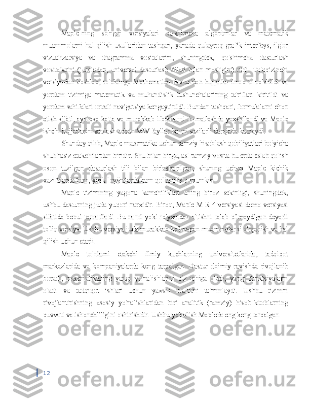 Maple-ning   so'nggi   versiyalari   qo'shimcha   algoritmlar   va   matematik
muammolarni  hal  qilish usullaridan tashqari, yanada qulayroq grafik interfeys, ilg'or
vizualizatsiya   va   diagramma   vositalarini,   shuningdek,   qo'shimcha   dasturlash
vositalarini   (jumladan,   universal   dasturlash   tillari   bilan   mosligini)   oldi.   To'qqizinchi
versiyadan   boshlab,   to'plamga   Mathematica   dasturidan   hujjatlar   importi   qo'shildi   va
yordam   tizimiga   matematik   va   muhandislik   tushunchalarining   ta'riflari   kiritildi   va
yordam sahifalari orqali navigatsiya kengaytirildi. Bundan tashqari, formulalarni chop
etish sifati, ayniqsa katta va murakkab ifodalarni formatlashda yaxshilandi va Maple
ishchi hujjatlarini saqlash uchun MW fayllar hajmi sezilarli darajada kamaydi.
Shunday qilib, Maple matematika uchun ramziy hisoblash qobiliyatlari bo'yicha
shubhasiz etakchilardan biridir. Shu bilan birga, asl ramziy vosita bu erda eslab qolish
oson   tuzilgan   dasturlash   tili   bilan   birlashtirilgan,   shuning   uchun   Maple   kichik
vazifalarda ham, yirik loyihalarda ham qo'llanilishi mumkin.
Maple   tizimining   yagona   kamchiliklari   uning   biroz   sekinligi,   shuningdek,
ushbu dasturning juda yuqori narxidir. Biroq,   Maple   M   R   4 versiyasi demo versiyasi
sifatida bepul tarqatiladi. Bu parol yoki ro'yxatdan o'tishni talab qilmaydigan deyarli
to'liq versiya. Ushbu versiya juda murakkab bo'lmagan muammolarni o'rganish va hal
qilish uchun etarli.
Maple   to'plami   etakchi   ilmiy   kuchlarning   universitetlarida,   tadqiqot
markazlarida   va   kompaniyalarda   keng   tarqalgan.   Dastur   doimiy   ravishda   rivojlanib
boradi,   matematikaning   yangi   yo'nalishlarini   o'z   ichiga   oladi,   yangi   funktsiyalarni
oladi   va   tadqiqot   ishlari   uchun   yaxshi   muhitni   ta'minlaydi.   Ushbu   tizimni
rivojlantirishning   asosiy   yo'nalishlaridan   biri   analitik   (ramziy)   hisob-kitoblarning
quvvati va ishonchliligini oshirishdir. Ushbu yo'nalish Mapleda eng keng tarqalgan.
kompyuter matematikasi zarang tenglamasi
12 