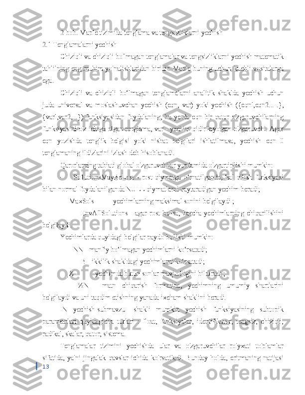 2-bob. Maple tizimida tenglama va tengsizliklarni yechish
2.1 Tenglamalarni yechish
Chiziqli va chiziqli bo'lmagan tenglamalar va tengsizliklarni yechish matematik
tahlilning eng muhim yo'nalishlaridan biridir. Maple buning uchun kuchli vositalarga
ega.
Chiziqli   va   chiziqli   bo‘lmagan   tenglamalarni   analitik   shaklda   yechish   uchun
juda   universal   va   moslashuvchan   yechish   (eqn,   var)   yoki   yechish   ({eqnl,eqn2...   .},
{varl,var2,...})  funksiyasidan   foydalaning,   bu  yerda   eqn  bir  qator   o'zgaruvchilarning
funksiyasini o'z ichiga olgan tenglama, var - yechim qidirilayotgan o'zgaruvchi. Agar
eqn   yozishda   tenglik   belgisi   yoki   nisbat   belgilari   ishlatilmasa,   yechish   eqn=0
tenglamaning ildizlarini izlash deb hisoblanadi.
Qarorlarning tabiati global o'zgaruvchilar yordamida o'zgartirilishi mumkin:
−  _So1utionsMayBeLost   -   rost   qiymatga   o‘rnatilganda,   hal   qilish   funksiyasi
bilan normal foydalanilganda NULL qiymatlarni qaytaradigan yechim beradi;
− _MaxSols -  yechimlarning maksimal sonini belgilaydi ;
−  _EnvAllSolutions   -   agar   rost   bo'lsa,   barcha   yechimlarning   chiqarilishini
belgilaydi.
Yechimlarda quyidagi belgilar paydo bo'lishi mumkin:
−  _NN - manfiy bo‘lmagan yechimlarni ko‘rsatadi;
−  _B - ikkilik shakldagi yechimlarni ko‘rsatadi;
− _Z -  yechimda butun sonlar mavjudligini bildiradi ;
−  %N   -   matn   chiqarish   formatida,   yechimning   umumiy   shartlarini
belgilaydi va uni taqdim etishning yanada ixcham shaklini beradi.
IN   yechish[submavzu]   shakli   mumkin   yechish   funksiyasining   subtopik
parametrlari   quyidagicha   turlari   :   float,   funksiyalar,   identifikator,   tengsiz,   chiziqli,
radikal, skalar, qator, sistema.
Tenglamalar   tizimini   yechishda   ular   va   o'zgaruvchilar   ro'yxati   to'plamlar
sifatida,   ya'ni   jingalak   qavslar   ichida   ko'rsatiladi.   Bunday   holda,   eritmaning   natijasi
13 