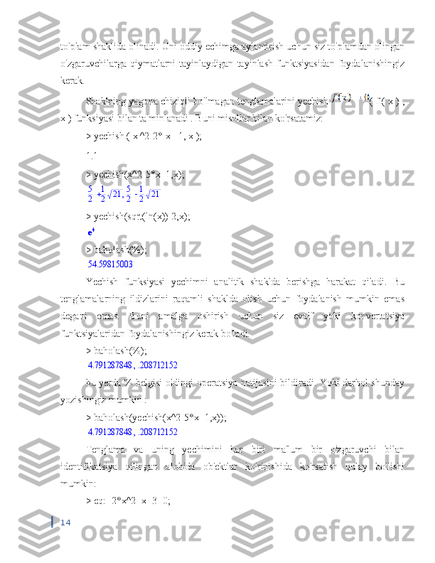 to'plam shaklida olinadi. Uni oddiy echimga aylantirish uchun siz to'plamdan olingan
o'zgaruvchilarga  qiymatlarni   tayinlaydigan   tayinlash   funktsiyasidan   foydalanishingiz
kerak.
Shaklning yagona chiziqli bo'lmagan tenglamalarini yechish  (  f  (  x  )  ,
x )  funksiyasi bilan ta'minlanadi . Buni misollar bilan ko'rsatamiz:
>  yechish  (  x  ^2-2*  x  +1,  x  );
1.1
> yechish(x^2-5*x+1,x);,	5
2	
1
2	21	5
2	
1
2	21
> yechish(sqrt(ln(x))-2,x);	
e4
> baholash(%);
54.59815003
Yechish   funksiyasi   yechimni   analitik   shaklda   berishga   harakat   qiladi.   Bu
tenglamalarning   ildizlarini   raqamli   shaklda   olish   uchun   foydalanish   mumkin   emas
degani   emas.   Buni   amalga   oshirish   uchun   siz   evalf   yoki   konvertatsiya
funktsiyalaridan foydalanishingiz kerak bo'ladi.
> baholash(%);	
,	4.791287848	.208712152
bu yerda % belgisi oldingi operatsiya natijasini bildiradi. Yoki darhol shunday
yozishingiz mumkin :
> baholash(yechish(x^2-5*x+1,x));
,	4.791287848	.208712152
Tenglama   va   uning   yechimini   har   biri   ma'lum   bir   o'zgaruvchi   bilan
identifikatsiya   qilingan   alohida   ob'ektlar   ko'rinishida   ko'rsatish   qulay   bo'lishi
mumkin:
> eq:=2*x^2+x+3=0;
14 