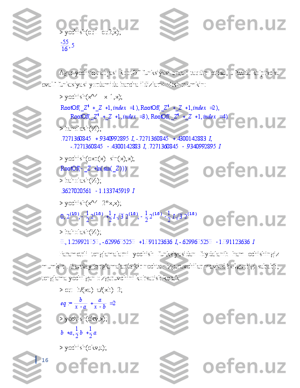 > yechish(eq1=eq2,x);,	-55
16	5
Agar yechim natijasi RootOf funksiyasi orqali taqdim etilsa, u holda ko'pincha
evalf funktsiyasi yordamida barcha ildizlarni olish mumkin:
> yechish(x^4=-x-1,x);	
(	)	RootOf	,			_Z	4	_Z	1		index	1	(	)	RootOf	,			_Z	4	_Z	1		index	2	,	,	
(	)	RootOf	,			_Z	4	_Z	1		index	3	(	)	RootOf	,			_Z	4	_Z	1		index	4	,
> baholash(%);
.7271360845 .9340992895 I -.7271360845 .4300142883 I, ,
-.7271360845 .4300142883 I .7271360845 .9340992895 I,
> yechish(exp(x)=sin(x),x);	
(	)	RootOf			_Z	(	)	ln	(	)	sin	_Z
> baholash(%);	
	.3627020561	1.133745919	I
> yechish(x^4=2*x,x);	
,	,	,	0	2(	)/13			1
22(	)/13	1
2I	3	2(	)/13			1
22(	)/13	1
2I	3	2(	)/13
> baholash(%);	
,	,	,	0.	1.259921050		-.6299605250	1.091123636	I		-.6299605250	1.091123636	I
Parametrli   tenglamalarni   yechish   funksiyasidan   foydalanib   ham   echishingiz
mumkin  . Bunday tenglamalarda bir nechta o'zgaruvchilar mavjud bo'lganligi sababli,
tenglama yechilgan o'zgaruvchini ko'rsatish kerak.
> eq:=b/(xa)+a/(xb)=2;	
 := 	eq			b
x	a	
a
x	b	2
> yechish(ekv,x);	
,	b	a		1
2b	1
2a
> yechish(ekv,a);
16 