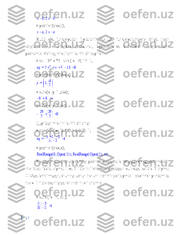 ,	x	b		2x	b> yechish(ekv,b);	
,	x	a		2x	a
Xuddi   shu   funktsiyadan   foydalanib,   biz   turli   funktsiyalarni   o'z   ichiga   olgan
tenglamalarni,   shuningdek,   irratsional,   logarifmik   va   ko'rsatkichli   tenglamalarni
yechamiz. Keling, misollarni ko'rib chiqaylik.
>  eq  :=5*  x  ^2+  abs  (  x  +7)-13=0;	
 := 	eq				5x2	x	7	13	0
> y:=[yechish(ekv,x)];	
 := y	
	
	,1	-6
5
> subs(x=y[1],ekv);
		8	8	0
> subs(x=y[2],eq);
			29
5	
29
5	0
Quyidagi misolni ko'rib chiqing:
> eq:=(abs(x+1)-3)/(abs(x)-2)=1;	
 := 	eq			x	1	3	
x	2	1
> yechish(ekv,x);	
,	(	)	RealRange	,0	(	)	Open	2	(	)	RealRange	,	(	)	Open	2	
Biz olgan narsa tenglamaning yechimi emas, balki tengsizlikning yechimi edi.
Biz faqat ikkita qiymat 0 va 2 ildiz bo'lishi mumkin degan xulosaga keldik. 2 qiymat
ODZga kiritilmagan, shuning uchun biz uni o'chirib tashlaymiz. Tekshirish yordamida
biz x=0 ildiz ekanligiga ishonch hosil qilamiz
>  subs  (  x  =0,  eq  );	
	1	3	
0	2	1
17 