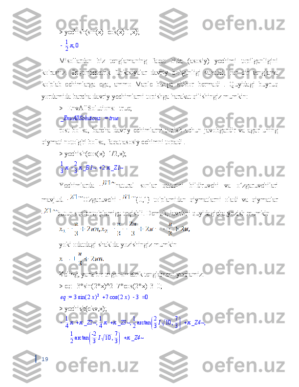 > yechish(sin(x)=cos(x)-1,x);,	1
2	0
Misollardan   biz   tenglamaning   faqat   bitta   (asosiy)   yechimi   topilganligini
ko'ramiz.   Trigonometrik   funktsiyalar   davriy   bo'lganligi   sababli,   har   bir   tenglama
ko'plab   echimlarga   ega,   ammo   Maple   bunga   e'tibor   bermadi   .   Quyidagi   buyruq
yordamida barcha davriy yechimlarni topishga harakat qilishingiz mumkin:
> _EnvAllSolutions:=true;	
 := 	_EnvAllSolutions	true
rost   bo'lsa,   barcha   davriy   echimlarni   topish   uchun   javobgardir   va   agar   uning
qiymati noto'g'ri bo'lsa, faqat asosiy echimni topadi .
> yechish(cos(x)=1/2,x);	
		1
3	2
3_B1~	2_Z1~
Yechimlarda   natural   sonlar   qatorini   bildiruvchi   va   o zgaruvchilari	
ʻ
mavjud.   O'zgaruvchi   {0,1}   to'plamidan   qiymatlarni   oladi   va   qiymatlar
butun sonlar to'plamiga tegishli. Demak, javobni quyidagicha yozish mumkin
yoki odatdagi shaklda yozishingiz mumkin
Keling, yana bir trigonometrik tenglamani yechamiz:
> eq:=3*sin(2*x)^2+7*cos(2*x)-3=0;	
 := 	eq				3	(	)	sin	2x	2	7	(	)	cos	2x	3	0
> yechish(ekv,x);	
		1
4	_Z2~		1
4	_Z3~		1
2	

	
	arctan	,	2
3I	10	7
3	_Z4~	,	,	,	
	1
2	

	
	arctan	,	-2
3	I	10	7
3	_Z4~
19 